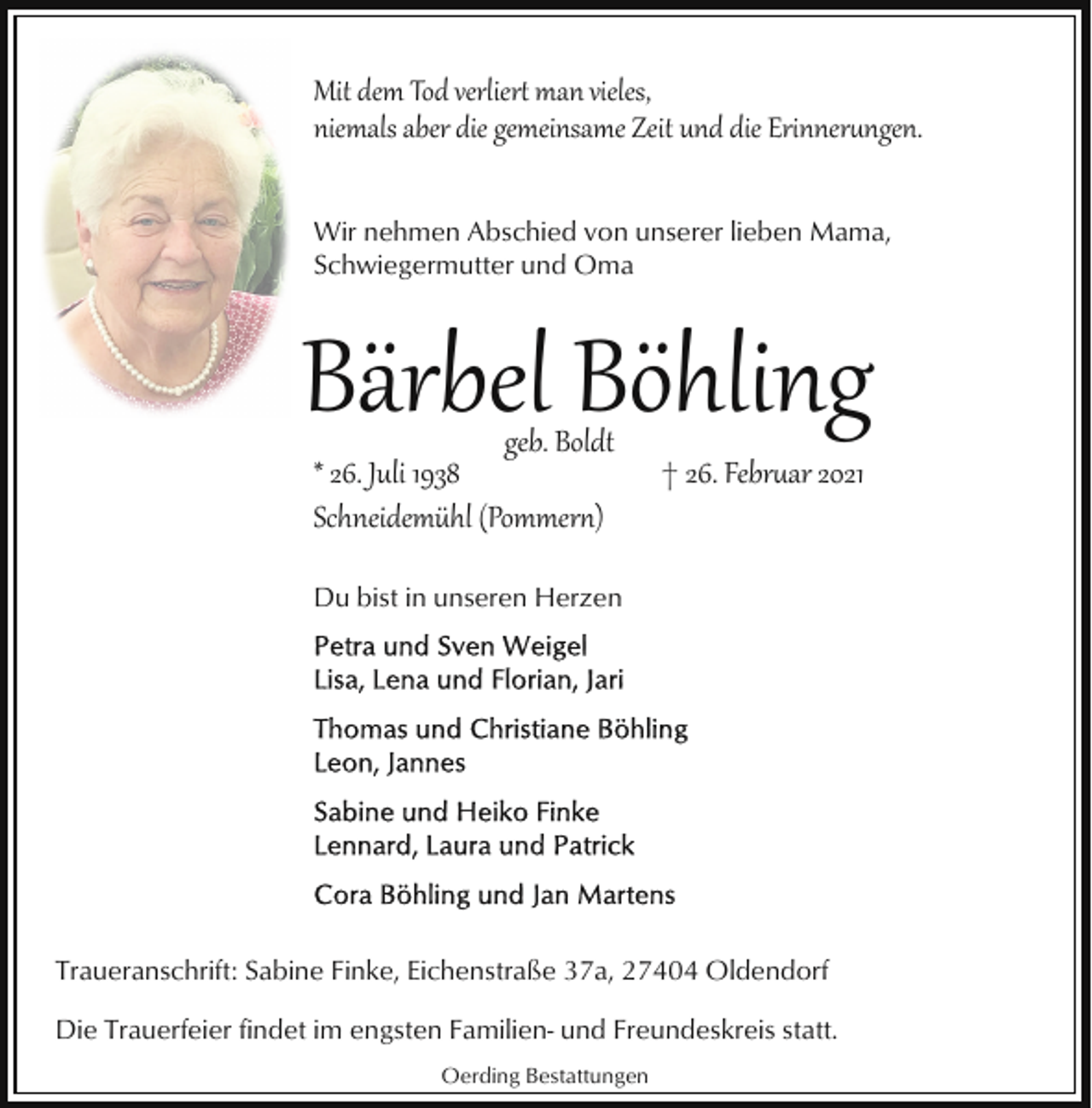 <p>Mit dem Tod verlier� man vieles,<br />niemals aber die gemeinsame Zeit und die Erinner�ngen.<br />Wir nehmen Abschied von unserer lieben Mama,<br />Schwiegermutter und Oma</p><p>Bärbel Böhling<br />geb. Boldt<br />* 26. Juli 1938<br />Schneidemühl (Pommer�)</p><p>† 26. Febr�ar 2021</p><p>Du bist in unseren Herzen</p><p>Traueranschrift: Sabine Finke, Eichenstraße 37a, 27404 Oldendorf<br />Die Trauerfeier findet im engsten Familien- und Freundeskreis statt.<br />Oerding Bestattungen</p>