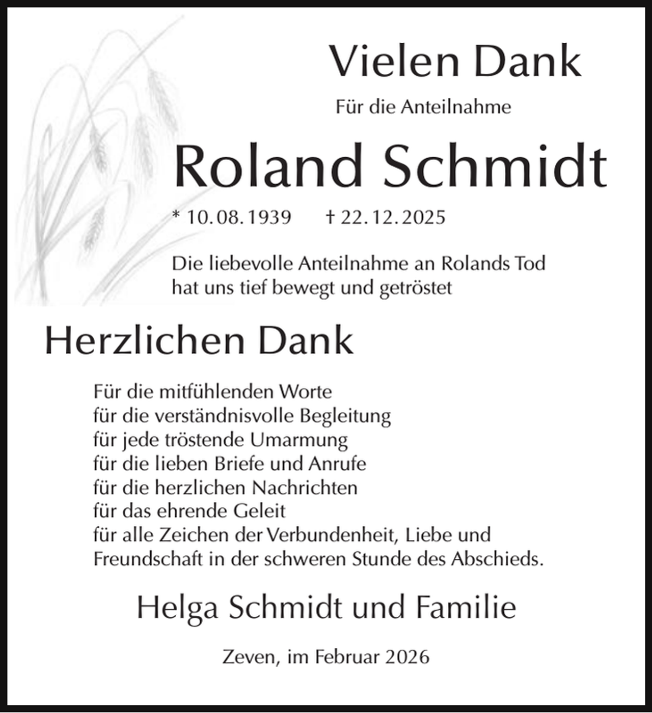 <p>Vielen Dank<br />Für die Anteilnahme</p><p>Roland Schmidt<br />* 10. 08. 1939</p><p>† 22. 12. 2025</p><p>Die liebevolle Anteilnahme an Rolands Tod<br />hat uns tief bewegt und getröstet</p><p>Herzlichen Dank<br />Für die mitfühlenden Worte<br />für die verständnisvolle Begleitung<br />für jede tröstende Umarmung<br />für die lieben Briefe und Anrufe<br />für die herzlichen Nachrichten<br />für das ehrende Geleit<br />für alle Zeichen der Verbundenheit, Liebe und<br />Freundschaft in der schweren Stunde des Abschieds.</p><p>Helga Schmidt und Familie<br />Zeven, im Februar 2026</p>