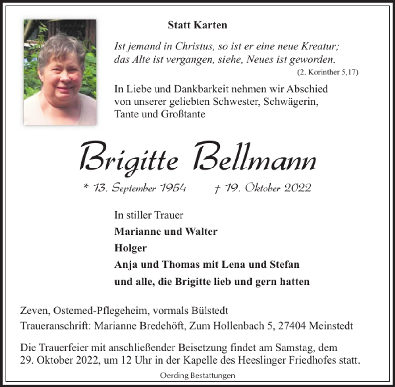 <p>Statt Karten<br />Ist jemand in Christus, so ist er eine neue Kreatur;<br />das Alte ist vergangen, siehe, Neues ist geworden.<br />(2. Korinther 5,17)</p><p>In Liebe und Dankbarkeit nehmen wir Abschied<br />von unserer geliebten Schwester, Schwägerin,<br />Tante und Großtante</p><p>Brigitte Bellmann<br />* 13. September 1954</p><p>† 19. Oktober 2022</p><p>In stiller Trauer<br />Marianne und Walter<br />Holger<br />Anja und Thomas mit Lena und Stefan<br />und alle, die Brigitte lieb und gern hatten<br />Zeven, Ostemed-Pflegeheim, vormals Bülstedt<br />Traueranschrift: Marianne Bredehöft, Zum Hollenbach 5, 27404 Meinstedt<br />Die Trauerfeier mit anschließender Beisetzung findet am Samstag, dem<br />29. Oktober 2022, um 12 Uhr in der Kapelle des Heeslinger Friedhofes statt.<br />Oerding Bestattungen</p>