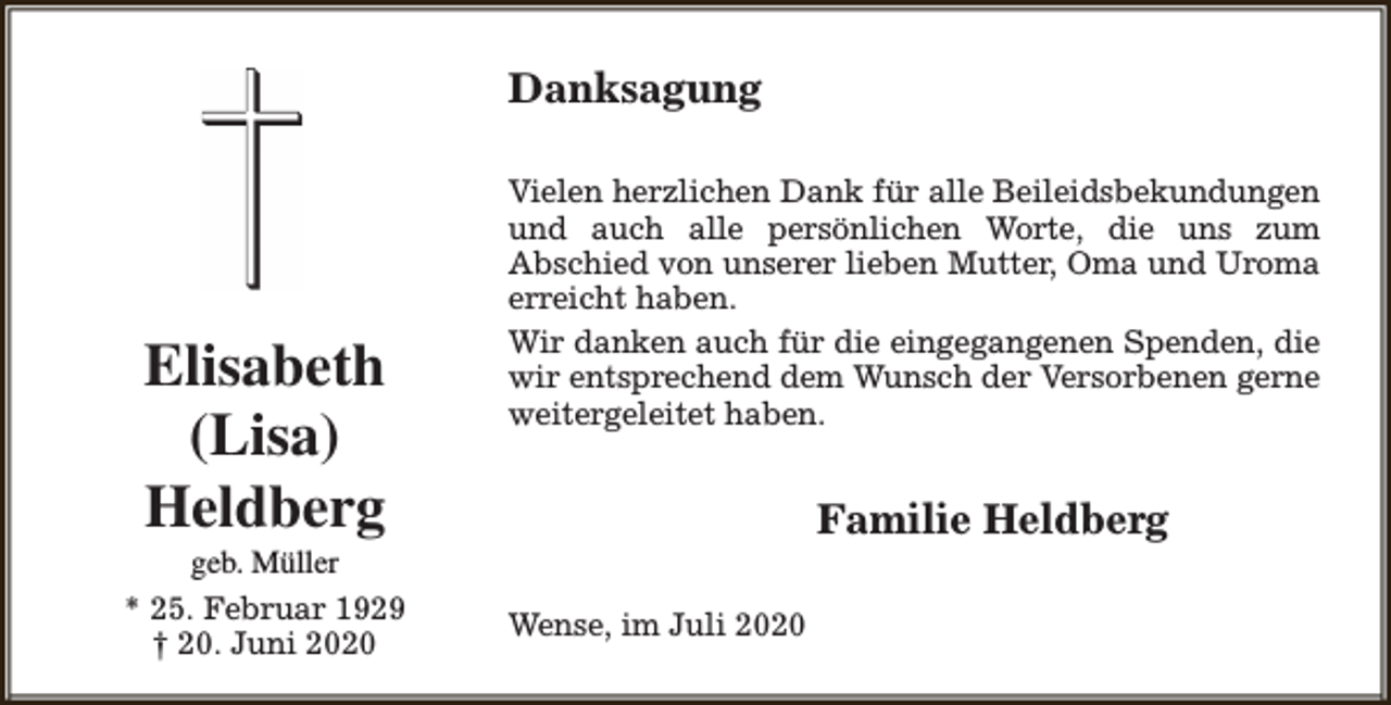 <p>Danksagung</p><p>Elisabeth<br />(Lisa)<br />Heldberg</p><p>geb. Müller<br />* 25. Februar 1929<br />† 20. Juni 2020</p><p>Vielen herzlichen Dank für alle Beileidsbekundungen<br />und auch alle persönlichen Worte, die uns zum<br />Abschied von unserer lieben Mutter, Oma und Uroma<br />erreicht haben.<br />Wir danken auch für die eingegangenen Spenden, die<br />wir entsprechend dem Wunsch der Versorbenen gerne<br />weitergeleitet haben.</p><p>Familie Heldberg<br />Wense, im Juli 2020</p>