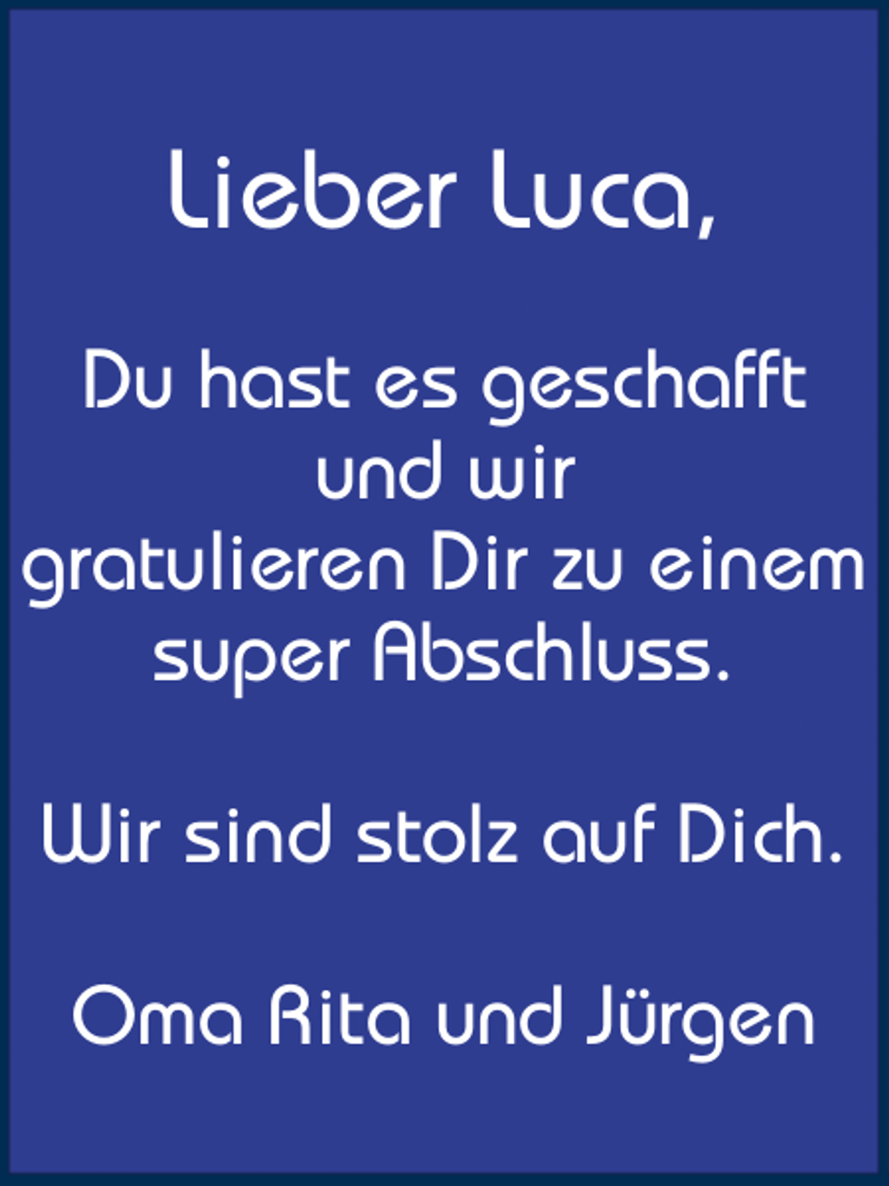 <p>Lieber Luca,<br />Du hast es geschafft<br />und wir<br />gratulieren Dir zu einem<br />super Abschluss.<br />Wir sind stolz auf Dich.<br />Oma Rita und Jürgen</p>