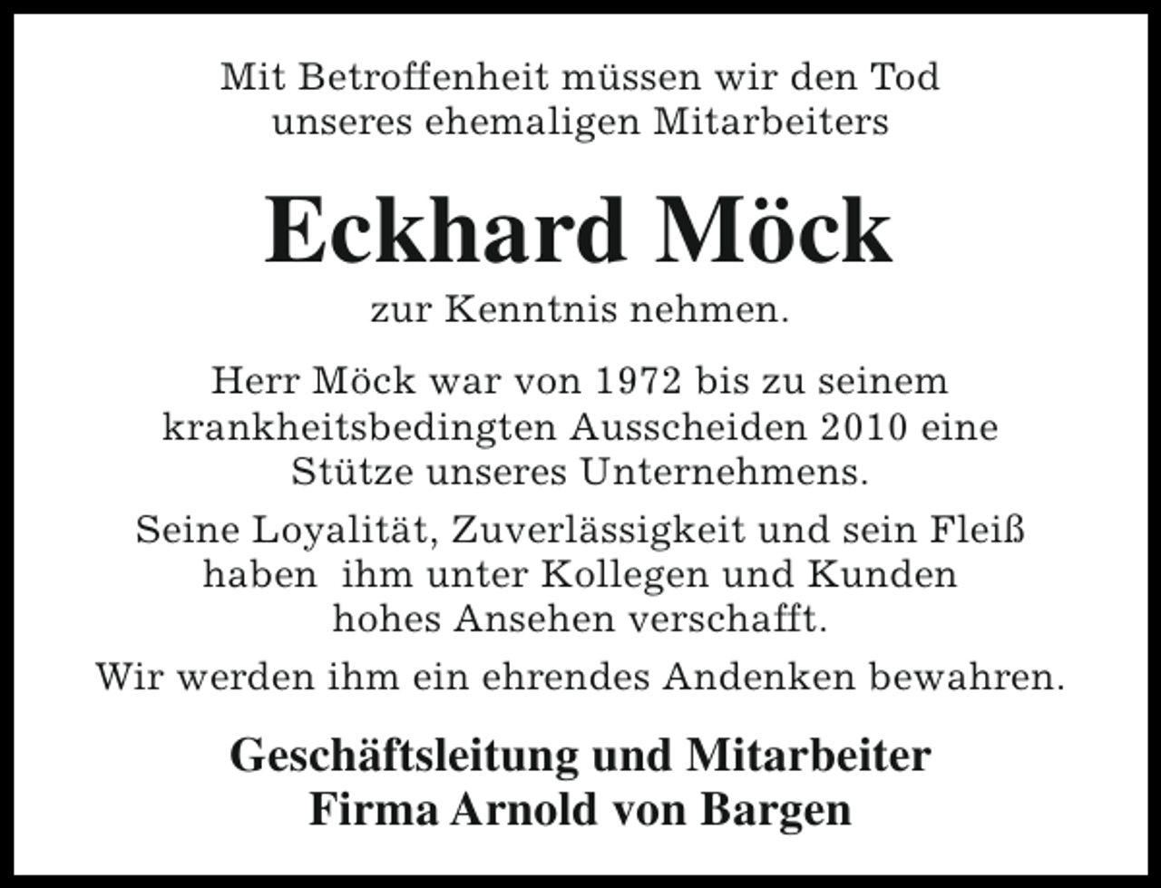 <p>Mit Betroffenheit müssen wir den Tod<br />unseres ehemaligen Mitarbeiters</p><p>Eckhard Möck<br />zur Kenntnis nehmen.</p><p>Herr Möck war von 1972 bis zu seinem<br />krankheitsbedingten Ausscheiden 2010 eine<br />Stütze unseres Unternehmens.<br />Seine Loyalität, Zuverlässigkeit und sein Fleiß<br />haben ihm unter Kollegen und Kunden<br />hohes Ansehen verschafft.<br />Wir werden ihm ein ehrendes Andenken bewahren.</p><p>Geschäftsleitung und Mitarbeiter<br />Firma Arnold von Bargen</p>