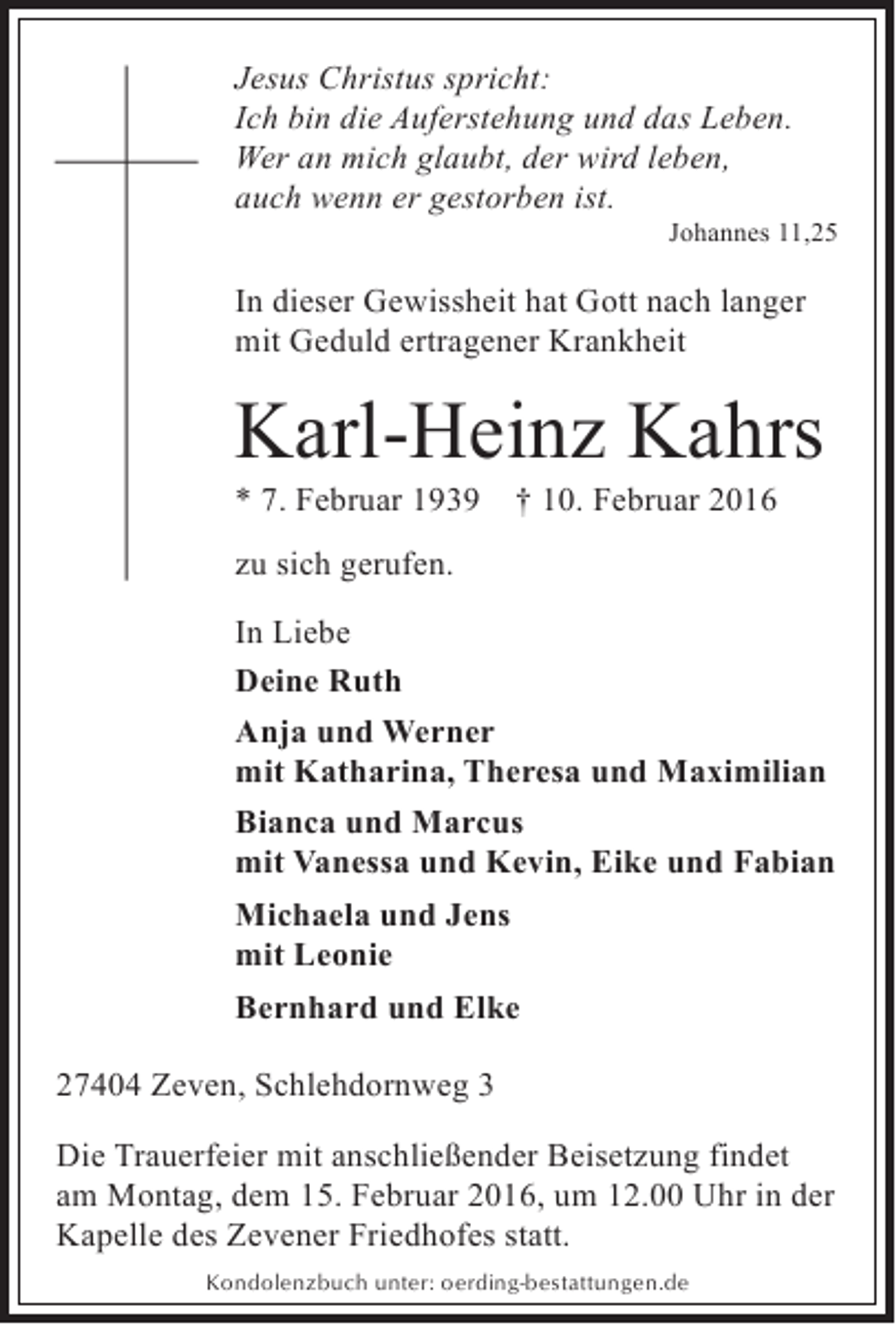 <p>Jesus Christus spricht:<br />Ich bin die Auferstehung und das Leben.<br />Wer an mich glaubt, der wird leben,<br />auch wenn er gestorben ist.</p><p>Johannes 11,25</p><p>In dieser Gewissheit hat Gott nach langer<br />mit Geduld ertragener Krankheit</p><p>Karl-Heinz Kahrs</p><p>* 7. Februar 1939 † 10. Februar 2016<br />zu sich gerufen.</p><p>In Liebe<br />Deine Ruth<br />Anja und Werner<br />mit Katharina, Theresa und Maximilian<br />Bianca und Marcus<br />mit Vanessa und Kevin, Eike und Fabian<br />Michaela und Jens<br />mit Leonie<br />Bernhard und Elke<br />27404 Zeven, Schlehdornweg 3<br />Die Trauerfeier mit anschließender Beisetzung findet<br />am Montag, dem 15. Februar 2016, um 12.00 Uhr in der<br />Kapelle des Zevener Friedhofes statt.<br />Kondolenzbuch unter: oerding-bestattungen.de</p>