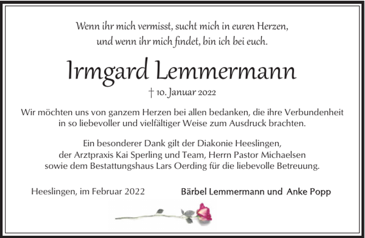 <p>Wenn ihr mich ver�isst, sucht mich in euren Herzen,<br />und wenn ihr mich ﬁndet, bin ich bei euch.</p><p>Ir�gard Lemmer�ann<br />† 10. Januar 2022</p><p>Wir möchten uns von ganzem Herzen bei allen bedanken, die ihre Verbundenheit<br />in so liebevoller und vielfältiger Weise zum Ausdruck brachten.<br />Ein besonderer Dank gilt der Diakonie Heeslingen,<br />der Arztpraxis Kai Sperling und Team, Herrn Pastor Michaelsen<br />sowie dem Bestattungshaus Lars Oerding für die liebevolle Betreuung.<br />Heeslingen, im Februar 2022</p>