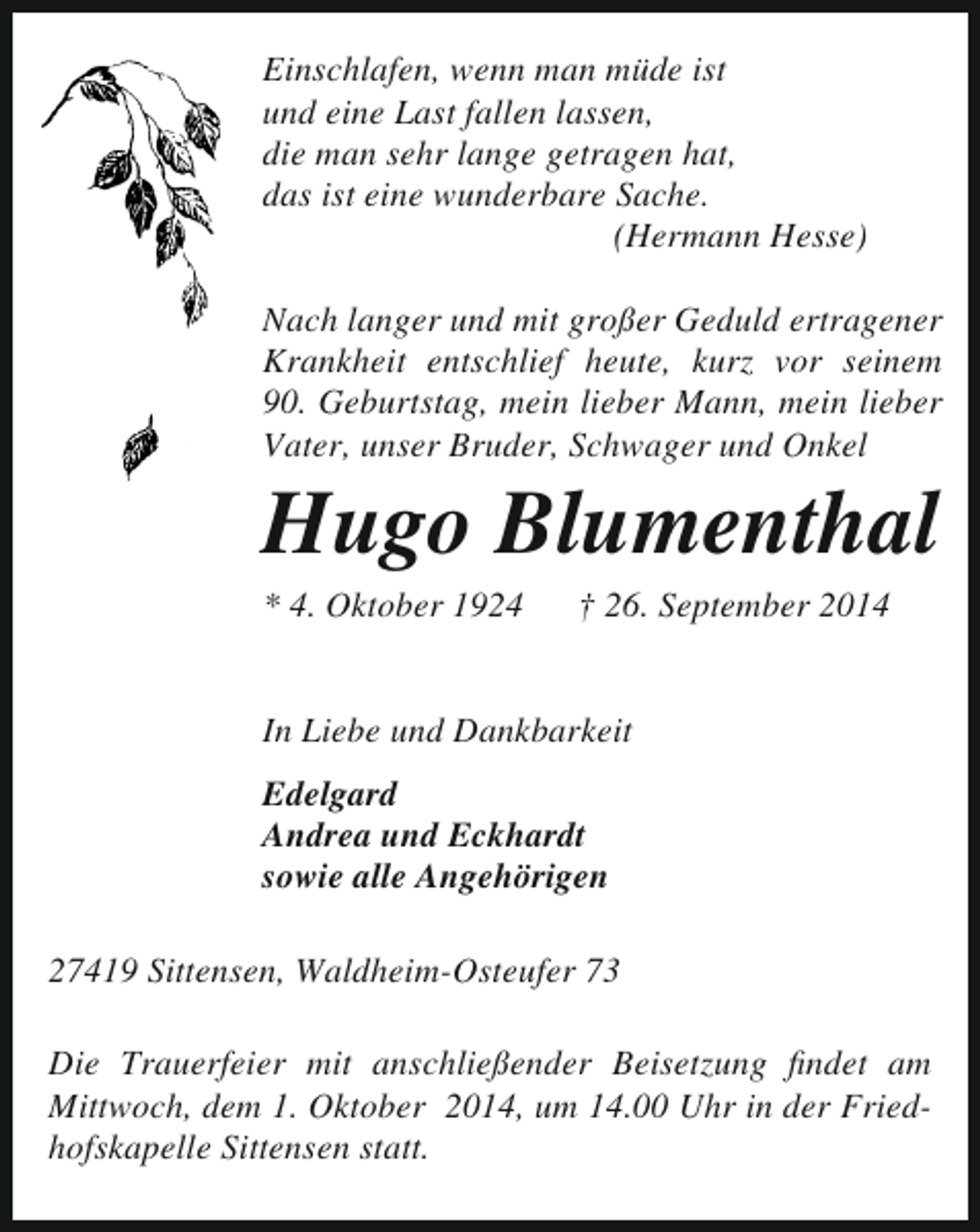 <p>Einschlafen, wenn man müde ist<br />und eine Last fallen lassen,<br />die man sehr lange getragen hat,<br />das ist eine wunderbare Sache.<br />(Hermann Hesse)<br />Nach langer und mit großer Geduld ertragener<br />Krankheit entschlief heute, kurz vor seinem<br />90. Geburtstag, mein lieber Mann, mein lieber<br />Vater, unser Bruder, Schwager und Onkel</p><p>Hugo Blumenthal<br />* 4. Oktober 1924</p><p>† 26. September 2014</p><p>In Liebe und Dankbarkeit<br />Edelgard<br />Andrea und Eckhardt<br />sowie alle Angehörigen<br />27419 Sittensen, Waldheim-Osteufer 73<br />Die Trauerfeier mit anschließender Beisetzung findet am<br />Mittwoch, dem 1. Oktober 2014, um 14.00 Uhr in der Friedhofskapelle Sittensen statt.</p>
