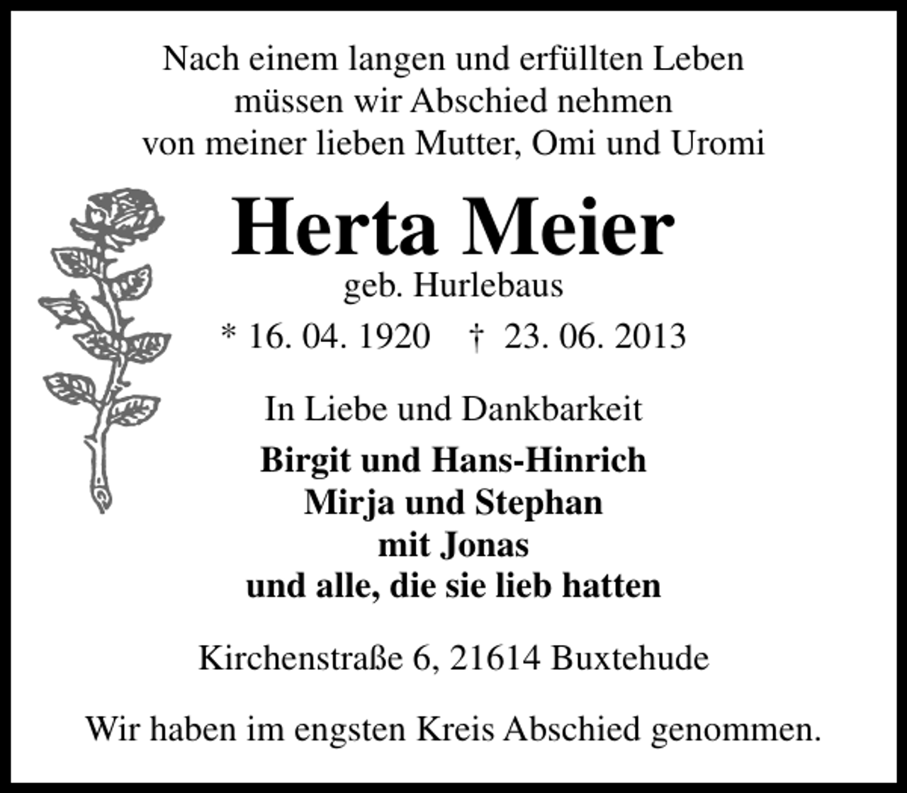<p>Nach einem langen und erfüllten Leben<br />müssen wir Abschied nehmen<br />von meiner lieben Mutter, Omi und Uromi</p><p>Herta Meier<br />geb. Hurlebaus<br />* 16. 04. 1920</p><p>† 23. 06. 2013</p><p>In Liebe und Dankbarkeit<br />Birgit und Hans-Hinrich<br />Mirja und Stephan<br />mit Jonas<br />und alle, die sie lieb hatten<br />Kirchenstraße 6, 21614 Buxtehude<br />Wir haben im engsten Kreis Abschied genommen.</p>
