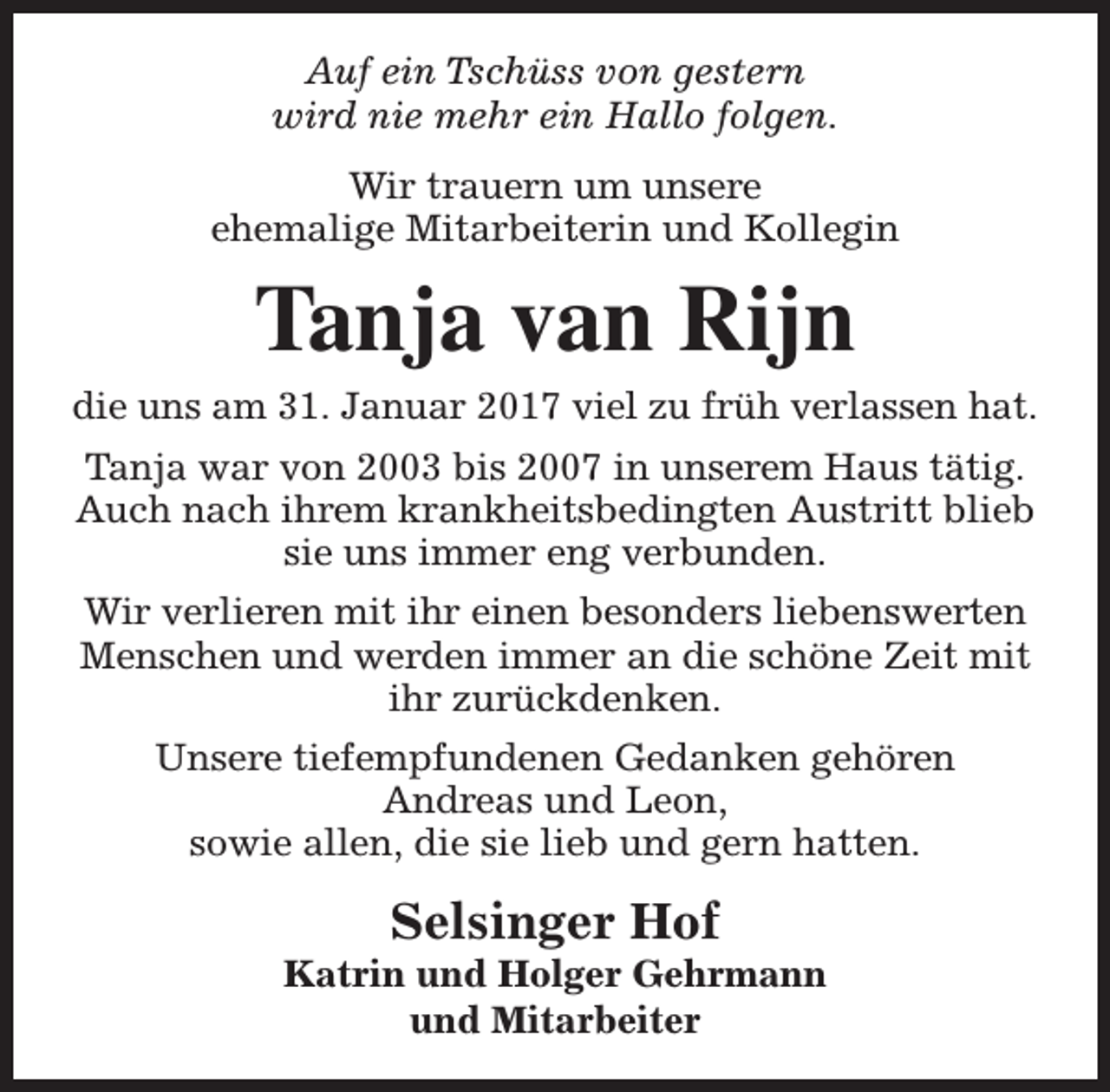 <p>Auf ein Tschüss von gestern<br />wird nie mehr ein Hallo folgen.<br />Wir trauern um unsere<br />ehemalige Mitarbeiterin und Kollegin</p><p>Tanja van Rijn</p><p>die uns am 31. Januar 2017 viel zu früh verlassen hat.<br />Tanja war von 2003 bis 2007 in unserem Haus tätig.<br />Auch nach ihrem krankheitsbedingten Austritt blieb<br />sie uns immer eng verbunden.<br />Wir verlieren mit ihr einen besonders liebenswerten<br />Menschen und werden immer an die schöne Zeit mit<br />ihr zurückdenken.<br />Unsere tiefempfundenen Gedanken gehören<br />Andreas und Leon,<br />sowie allen, die sie lieb und gern hatten.</p><p>Selsinger Hof</p><p>Katrin und Holger Gehrmann<br />und Mitarbeiter</p>
