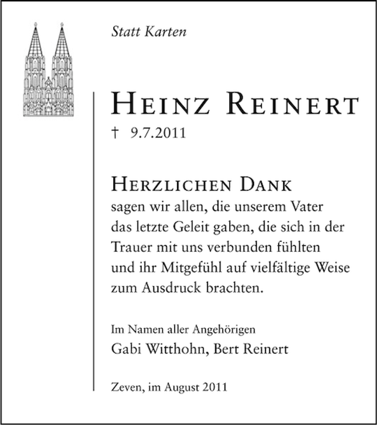 <p>Statt Karten</p><p>Heinz Reinert<br />9.7.2011</p><p>Herzlichen Dank<br />sagen wir allen, die unserem Vater<br />das letzte Geleit gaben, die sich in der<br />Trauer mit uns verbunden fühlten<br />und ihr Mitgefühl auf vielfältige Weise<br />zum Ausdruck brachten.<br />Im Namen aller Angehörigen</p><p>Gabi Witthohn, Bert Reinert<br />Zeven, im August 2011</p>