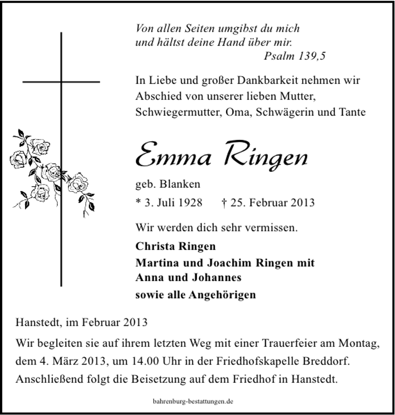 <p>Von allen Seiten umgibst du mich<br />und hältst deine Hand über mir.<br />Psalm 139,5<br />In Liebe und großer Dankbarkeit nehmen wir<br />Abschied von unserer lieben Mutter,<br />Schwiegermutter, Oma, Schwägerin und Tante</p><p>Emma Ringen<br />geb. Blanken</p><p>* 3. Juli 1928</p><p>† 25. Februar 2013</p><p>Wir werden dich sehr vermissen.<br />Christa Ringen<br />Martina und Joachim Ringen mit<br />Anna und Johannes<br />sowie alle Angehörigen<br />Hanstedt, im Februar 2013<br />Wir begleiten sie auf ihrem letzten Weg mit einer Trauerfeier am Montag,<br />dem 4. März 2013, um 14.00 Uhr in der Friedhofskapelle Breddorf.<br />Anschließend folgt die Beisetzung auf dem Friedhof in Hanstedt.<br />bahrenburg-bestattungen.de</p>