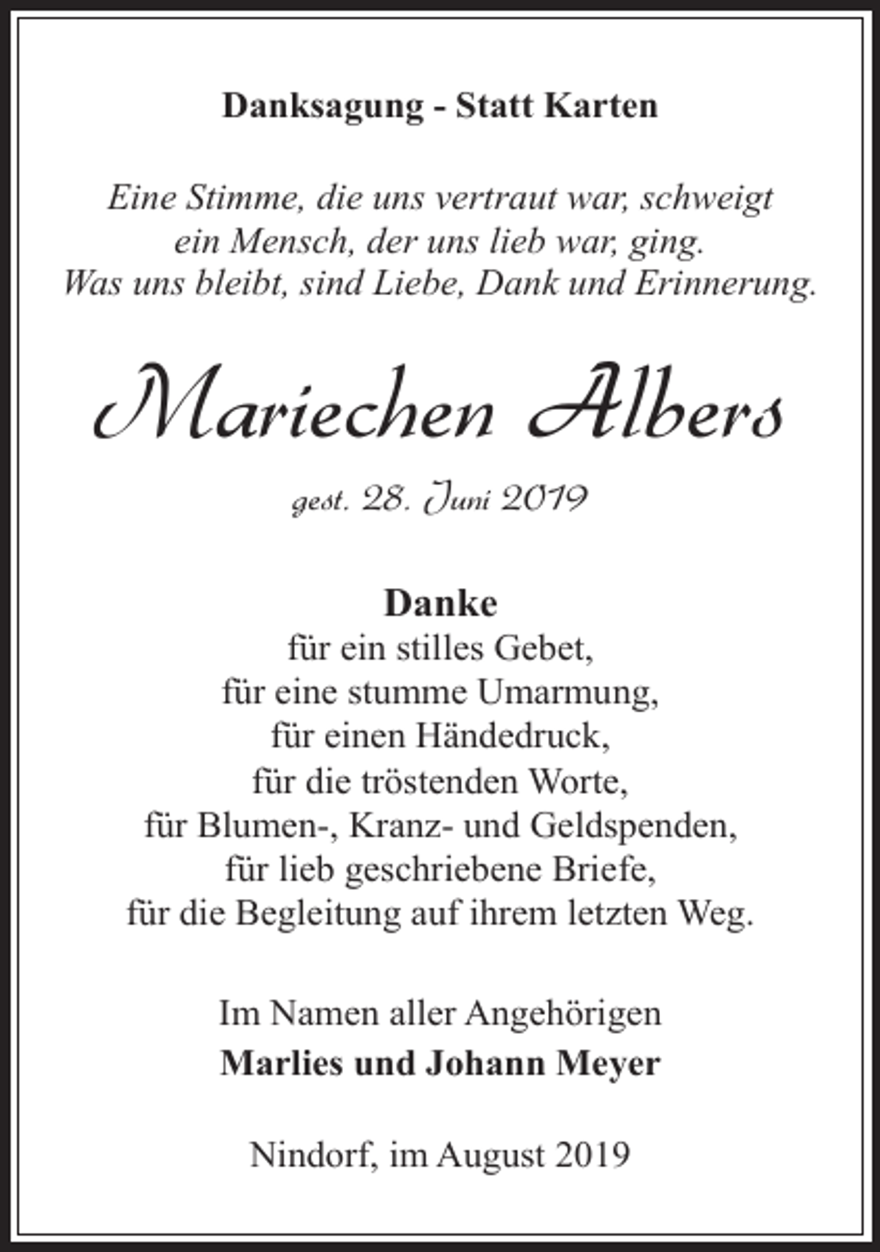 <p>Danksagung - Statt Karten<br />Eine Stimme, die uns vertraut war, schweigt<br />ein Mensch, der uns lieb war, ging.<br />Was uns bleibt, sind Liebe, Dank und Erinnerung.</p><p>Mariechen Albers<br />gest. 28. Juni 2019<br />Danke</p><p>für ein stilles Gebet,<br />für eine stumme Umarmung,<br />für einen Händedruck,<br />für die tröstenden Worte,<br />für Blumen-, Kranz- und Geldspenden,<br />für lieb geschriebene Briefe,<br />für die Begleitung auf ihrem letzten Weg.<br />Im Namen aller Angehörigen<br />Marlies und Johann Meyer<br />Nindorf, im August 2019</p>