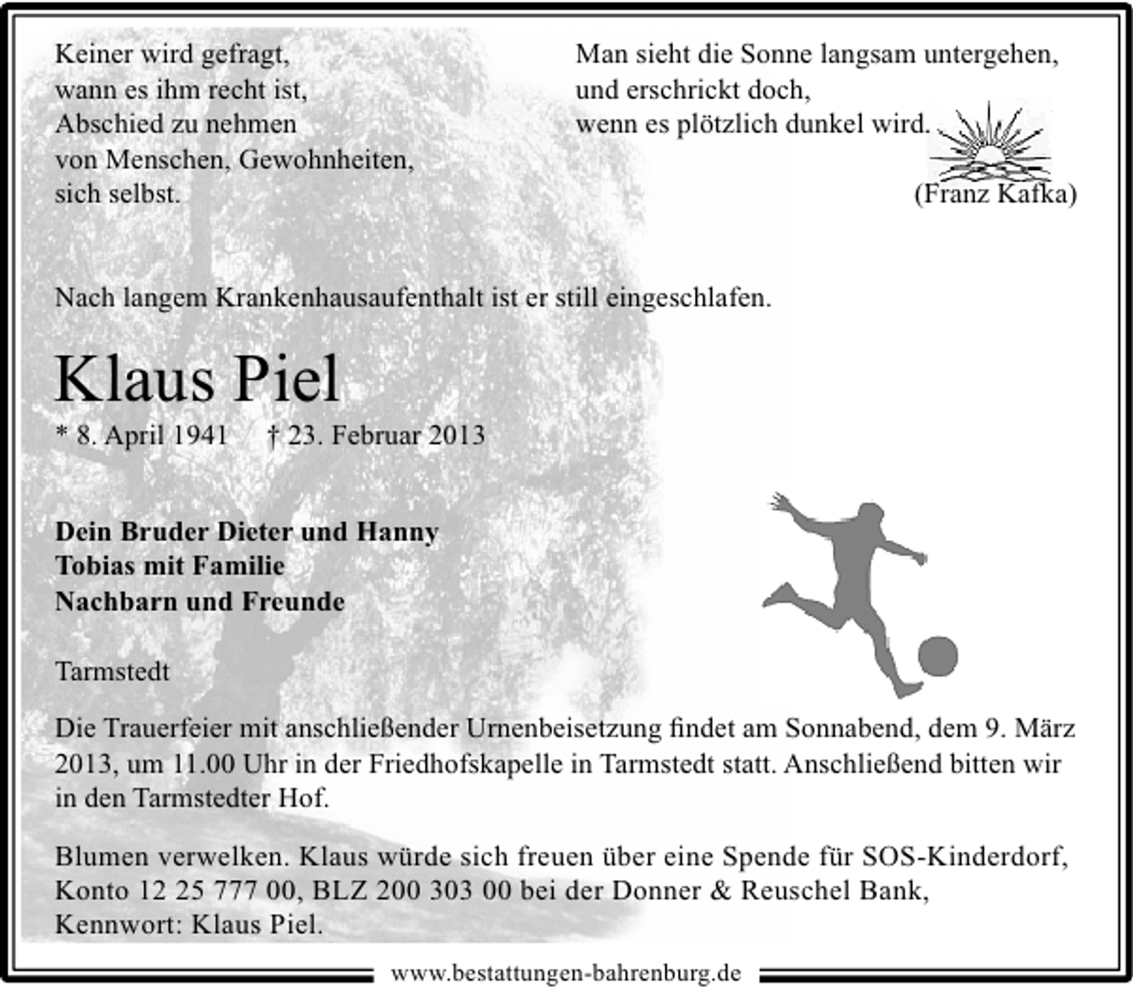 <p>Keiner wird gefragt,<br />wann es ihm recht ist,<br />Abschied zu nehmen<br />von Menschen, Gewohnheiten,<br />sich selbst.</p><p>Man sieht die Sonne langsam untergehen,<br />und erschrickt doch,<br />.<br />wenn es plötzlich dunkel wird.<br />(F<br />(Franz Kafka<br />Kafka)</p><p>Nach langem Krankenhausaufenthalt ist er still eingeschlafen.</p><p>Klaus Piel</p><p>* 8. April 1941</p><p>† 23. Februar 2013</p><p>Dein Bruder Dieter und Hanny<br />Tobias mit Familie<br />Nachbarn und Freunde<br />Tarmstedt<br />Die Trauerfeier mit anschließender Urnenbeisetzung ﬁndet am Sonnabend, dem 9. März<br />2013, um 11.00 Uhr in der Friedhofskapelle in Tarmstedt statt. Anschließend bitten wir<br />in den Tarmstedter Hof.<br />Blumen verwelken. Klaus würde sich freuen über eine Spende für SOS-Kinderdorf,<br />Konto 15 777 00, BLZ 200 303 00 bei der Donner &amp; Reuschel Bank,<br />Kennwort: Klaus Piel.<br />www.bestattungen-bahrenburg.de</p>