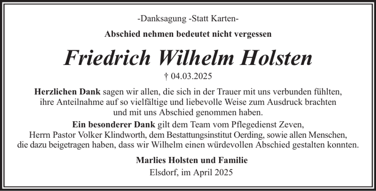 <p>-Danksagung -Statt KartenAbschied nehmen bedeutet nicht vergessen</p><p>Friedrich Wilhelm Holsten<br />† 04.03.2025<br />Herzlichen Dank sagen wir allen, die sich in der Trauer mit uns verbunden fühlten,<br />ihre Anteilnahme auf so vielfältige und liebevolle Weise zum Ausdruck brachten<br />und mit uns Abschied genommen haben.<br />Ein besonderer Dank gilt dem Team vom Pflegedienst Zeven,<br />Herrn Pastor Volker Klindworth, dem Bestattungsinstitut Oerding, sowie allen Menschen,<br />die dazu beigetragen haben, dass wir Wilhelm einen würdevollen Abschied gestalten konnten.<br />Marlies Holsten und Familie<br />Elsdorf, im April 2025</p>