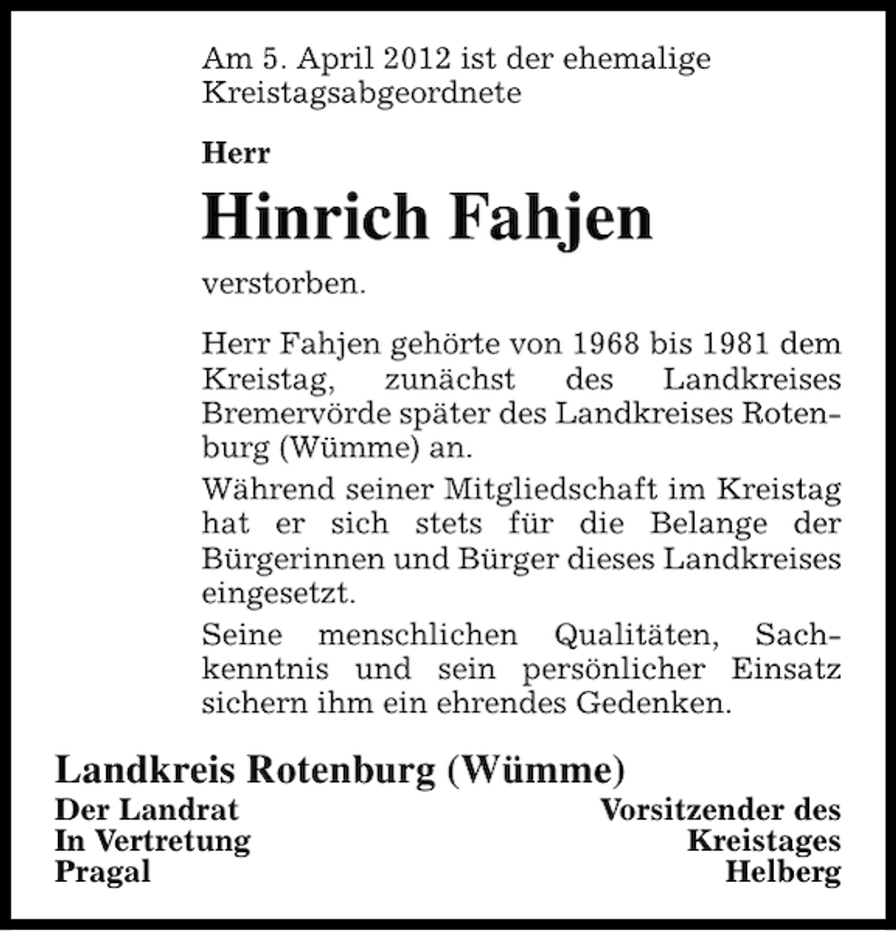 <p>Am 5. April 2012 ist der ehemalige<br />Kreistagsabgeordnete<br />Herr</p><p>Hinrich Fahjen<br />verstorben.<br />Herr Fahjen gehörte von 1968 bis 1981 dem<br />Kreistag,<br />zunächst<br />des<br />Landkreises<br />Bremervörde später des Landkreises Rotenburg (Wümme) an.<br />Während seiner Mitgliedschaft im Kreistag<br />hat er sich stets für die Belange der<br />Bürgerinnen und Bürger dieses Landkreises<br />eingesetzt.<br />Seine menschlichen Qualitäten, Sachkenntnis und sein persönlicher Einsatz<br />sichern ihm ein ehrendes Gedenken.</p><p>Landkreis Rotenburg (Wümme)</p><p>Der Landrat<br />In Vertretung<br />Pragal</p><p>Vorsitzender des<br />Kreistages<br />Helberg</p>