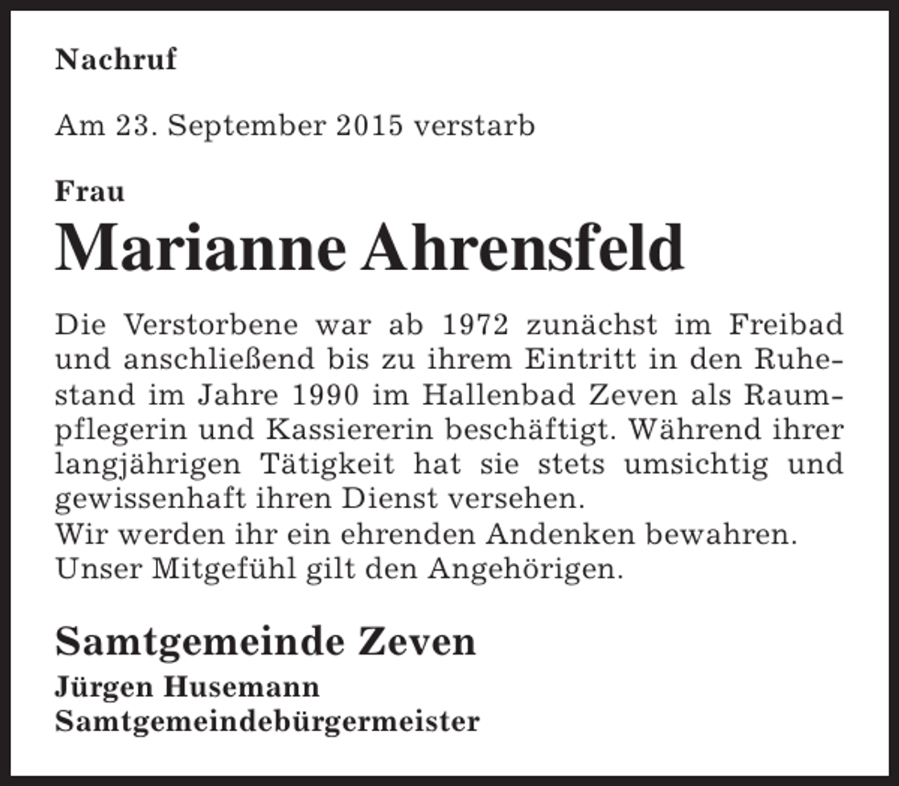 <p>Nachruf<br />Am 23. September 2015 verstarb<br />Frau</p><p>Marianne Ahrensfeld<br />Die Verstorbene war ab 1972 zunächst im Freibad<br />und anschließend bis zu ihrem Eintritt in den Ruhestand im Jahre 1990 im Hallenbad Zeven als Raumpflegerin und Kassiererin beschäftigt. Während ihrer<br />langjährigen Tätigkeit hat sie stets umsichtig und<br />gewissenhaft ihren Dienst versehen.<br />Wir werden ihr ein ehrenden Andenken bewahren.<br />Unser Mitgefühl gilt den Angehörigen.</p><p>Samtgemeinde Zeven</p><p>Jürgen Husemann<br />Samtgemeindebürgermeister</p>