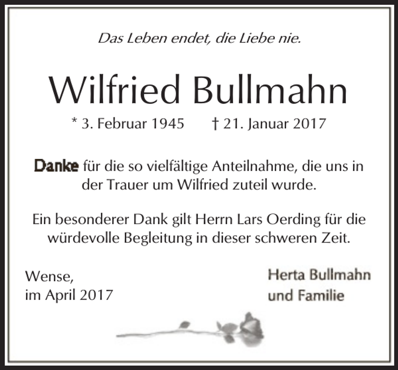 <p>Das Leben endet, die Liebe nie.</p><p>Wilfried Bullmahn<br />* 3. Februar 1945</p><p>† 21. Januar 2017</p><p>für die so vielfältige Anteilnahme, die uns in<br />der Trauer um Wilfried zuteil wurde.<br />Ein besonderer Dank gilt Herrn Lars Oerding für die<br />würdevolle Begleitung in dieser schweren Zeit.<br />Wense,<br />im April 2017</p>