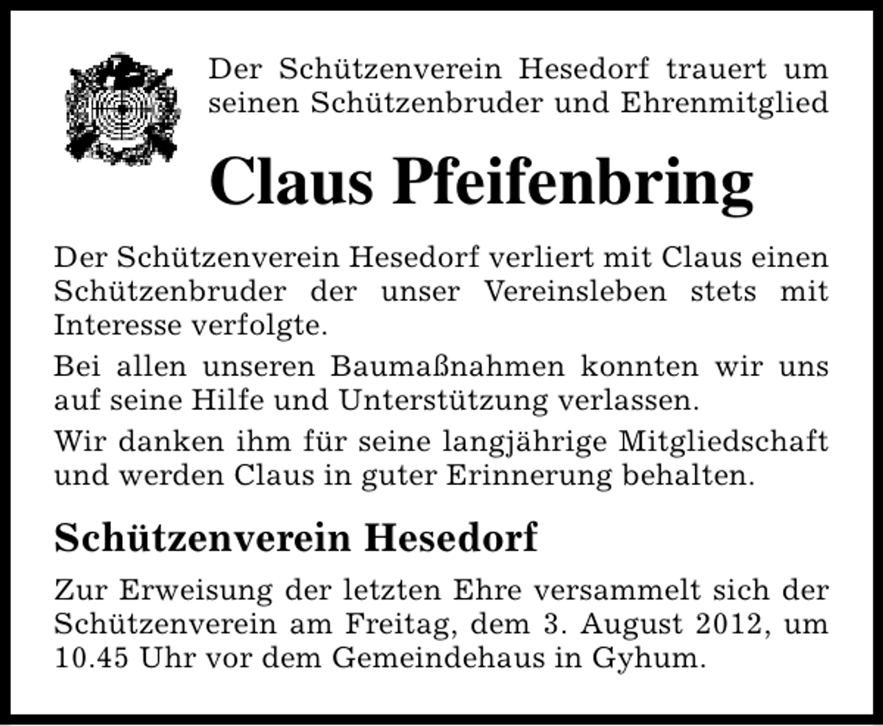 <p>Der Schützenverein Hesedorf trauert um<br />seinen Schützenbruder und Ehrenmitglied</p><p>Claus Pfeifenbring<br />Der Schützenverein Hesedorf verliert mit Claus einen<br />Schützenbruder der unser Vereinsleben stets mit<br />Interesse verfolgte.<br />Bei allen unseren Baumaßnahmen konnten wir uns<br />auf seine Hilfe und Unterstützung verlassen.<br />Wir danken ihm für seine langjährige Mitgliedschaft<br />und werden Claus in guter Erinnerung behalten.</p><p>Schützenverein Hesedorf<br />Zur Erweisung der letzten Ehre versammelt sich der<br />Schützenverein am Freitag, dem 3. August 2012, um<br />10.45 Uhr vor dem Gemeindehaus in Gyhum.</p>