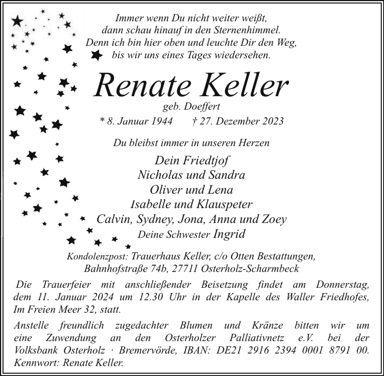 <p>Immer wenn Du nicht weiter weißt,<br />dann schau hinauf in den Sternenhimmel.<br />Denn ich bin hier oben und leuchte Dir den Weg,<br />bis wir<br />i unns eines Tages wiedersehen.</p><p>Renate Keller<br />geb. Doeffert<br />* 8. Januarr 1944<br />† 27. Dezember 2023<br />Du bleibst immer in unseren Herzen</p><p>Dein Friedtjof<br />Nicholas und Sandra<br />N<br />Oliver und Lena<br />Issabelle und Klauspeter<br />Calvin, Sydney, Jona, Anna und Zoey<br />Deine Schwester Ingrid<br />Kondolenzpost: Trauerhaus Keller, c/o Otten Bestattungen,</p><p>Bahnhofstraße 74b, 27711 Osterholz-Scharmbeck<br />Die Trauerfeier mit anschließender Beisetzung findet am Donnerstag,<br />dem 11. Januar 2024 um 12.30 Uhr in der Kapelle des Waller Friedhofes,<br />Im Freien Meer 32, statt.<br />Anstelle freundlich zugedachter Blumen und Kränze bitten wir um<br />eine Zuwendung an den Osterholzer Palliativnetz e.V. bei der<br />Volksbank Osterholz · Bremervörde, IBAN: DE21 2916 2394 0001 8791 00.<br />Kennwort: Renate Keller.</p>