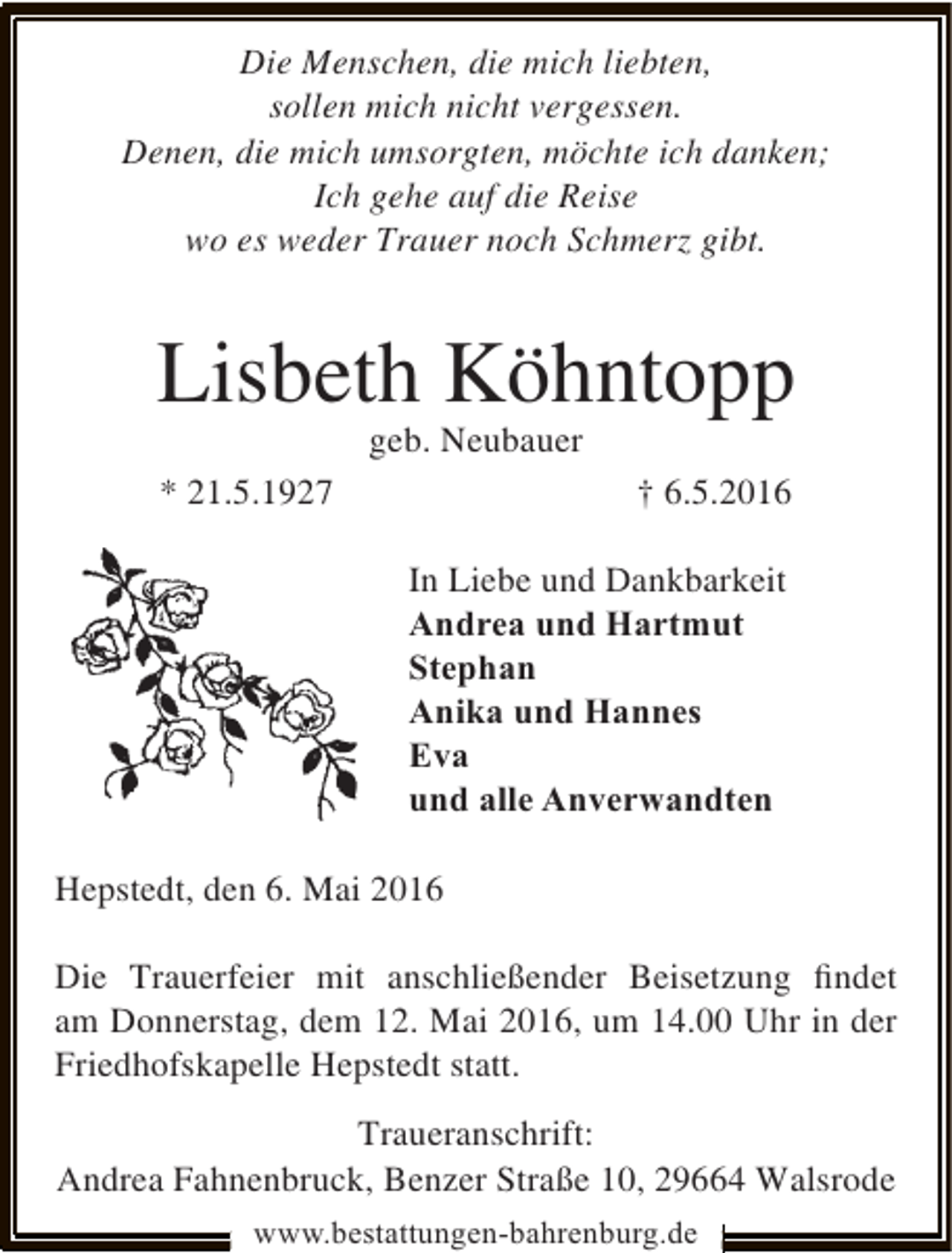 <p>Die Menschen, die mich liebten,<br />sollen mich nicht vergessen.<br />Denen, die mich umsorgten, möchte ich danken;<br />Ich gehe auf die Reise<br />wo es weder Trauer noch Schmerz gibt.</p><p>Lisbeth Köhntopp<br />geb. Neubauer</p><p>* 21.5.1927</p><p>† 6.5.2016<br />In Liebe und Dankbarkeit<br />Andrea und Hartmut<br />Stephan<br />Anika und Hannes<br />Eva<br />und alle Anverwandten</p><p>Hepstedt, den 6. Mai 2016<br />Die Trauerfeier mit anschließender Beisetzung ﬁndet<br />am Donnerstag, dem 12. Mai 2016, um 14.00 Uhr in der<br />Friedhofskapelle Hepstedt statt.<br />Traueranschrift:<br />Andrea Fahnenbruck, Benzer Straße 10, 29664 Walsrode<br />www.bestattungen-bahrenburg.de</p>