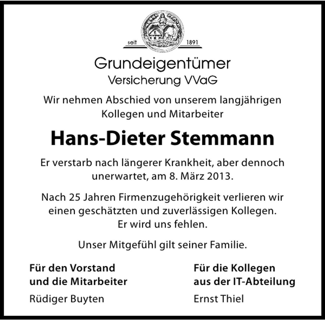 <p>Wir nehmen Abschied von unserem langjährigen<br />Kollegen und Mitarbeiter</p><p>Hans-Dieter Stemmann<br />Er verstarb nach längerer Krankheit, aber dennoch<br />unerwartet, am 8. März 2013.<br />Nach 25 Jahren Firmenzugehörigkeit verlieren wir<br />einen geschätzten und zuverlässigen Kollegen.<br />Er wird uns fehlen.<br />Unser Mitgefühl gilt seiner Familie.<br />Für den Vorstand<br />und die Mitarbeiter</p><p>Für die Kollegen<br />aus der IT-Abteilung</p><p>Rüdiger Buyten</p><p>Ernst Thiel</p>