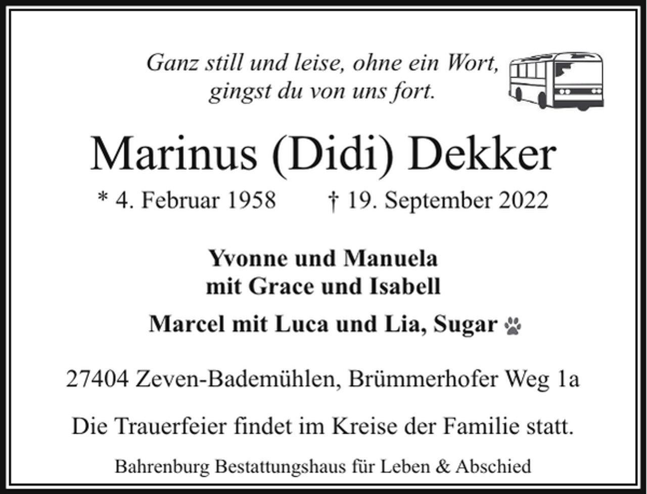 <p>Ganz still und leise, ohne ein Wort,<br />gingst du von uns fort.</p><p>Marinus (Didi) Dekker<br />* 4. Februar 1958</p><p>† 19. September 2022</p><p>Yvonne und Manuela<br />mit Grace und Isabell<br />Marcel mit Luca und Lia, Sugar<br />27404 Zeven-Bademühlen, Brümmerhofer Weg 1a<br />Die Trauerfeier findet im Kreise der Familie statt.<br />Bahrenburg Bestattungshaus für Leben &amp; Abschied</p>