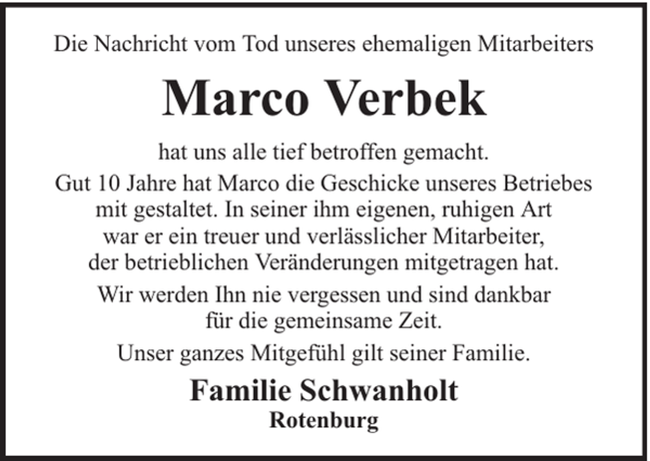 <p>Die Nachricht vom Tod unseres ehemaligen Mitarbeiters</p><p>Marco Verbek<br />hat uns alle tief betroffen gemacht.<br />Gut 10 Jahre hat Marco die Geschicke unseres Betriebes<br />mit gestaltet. In seiner ihm eigenen, ruhigen Art<br />war er ein treuer und verlässlicher Mitarbeiter,<br />der betrieblichen Veränderungen mitgetragen hat.<br />Wir werden Ihn nie vergessen und sind dankbar<br />für die gemeinsame Zeit.<br />Unser ganzes Mitgefühl gilt seiner Familie.</p><p>Familie Schwanholt<br />Rotenburg</p>