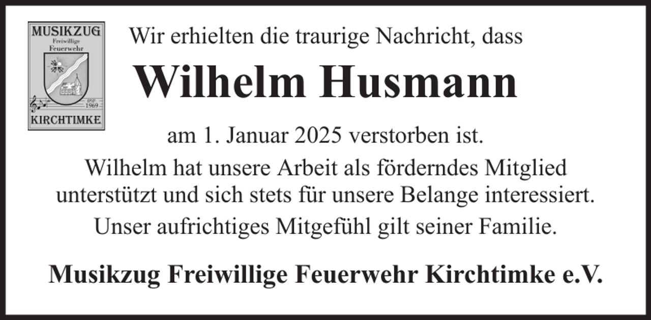 <p>Wir erhielten die traurige Nachricht, dass</p><p>Wilhelm Husmann<br />am 1. Januar 2025 verstorben ist.<br />Wilhelm hat unsere Arbeit als förderndes Mitglied<br />unterstützt und sich stets für unsere Belange interessiert.<br />Unser aufrichtiges Mitgefühl gilt seiner Familie.</p><p>Musikzug Freiwillige Feuerwehr Kirchtimke e.V.</p>