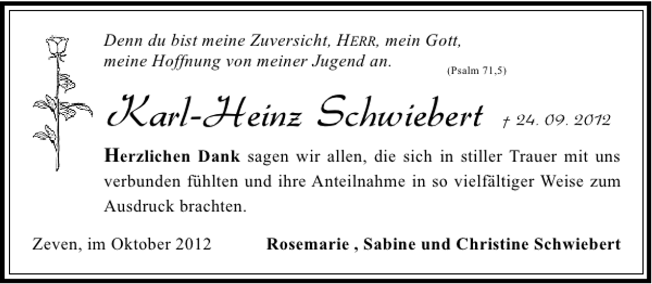 <p>Denn du bist meine Zuversicht, HERR, mein Gott,<br />meine Hoffnung von meiner Jugend an.<br />(Psalm 71,5)</p><p>Karl-Heinz Schwiebert</p><p>† 24. 09. 2012</p><p>Herzlichen Dank sagen wir allen, die sich in stiller Trauer mit uns<br />verbunden fühlten und ihre Anteilnahme in so vielfältiger Weise zum<br />Ausdruck brachten.<br />Zeven, im Oktober 2012</p><p>Rosemarie , Sabine und Christine Schwiebert</p>