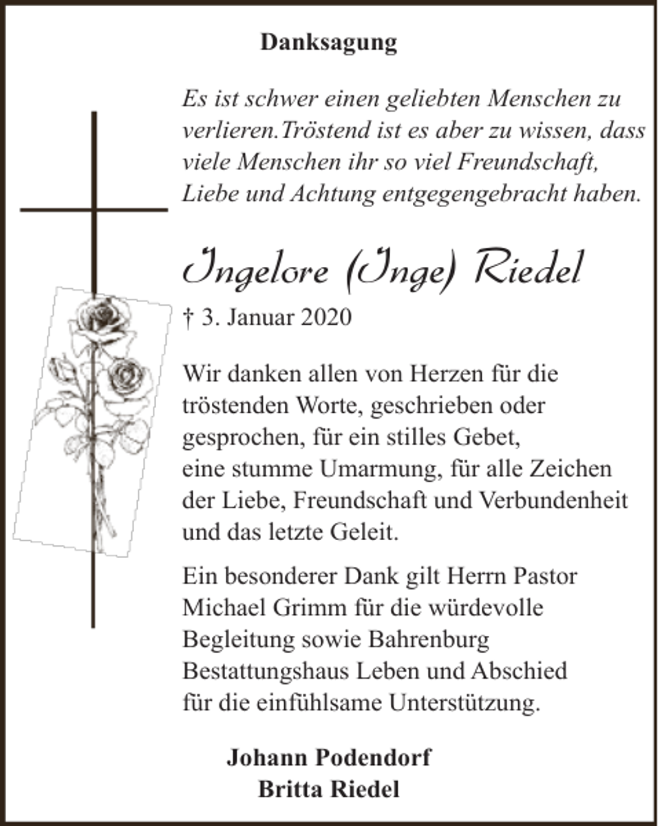 <p>Danksagung<br />Es ist schwer einen geliebten Menschen zu<br />verlieren.Tröstend ist es aber zu wissen, dass<br />viele Menschen ihr so viel Freundschaft,<br />Liebe und Achtung entgegengebracht haben.</p><p>Ingelore (Inge) Riedel<br />† 3. Januar 2020<br />Wir danken allen von Herzen für die<br />tröstenden Worte, geschrieben oder<br />gesprochen, für ein stilles Gebet,<br />eine stumme Umarmung, für alle Zeichen<br />der Liebe, Freundschaft und Verbundenheit<br />und das letzte Geleit.<br />Ein besonderer Dank gilt Herrn Pastor<br />Michael Grimm für die würdevolle<br />Begleitung sowie Bahrenburg<br />Bestattungshaus Leben und Abschied<br />für die einfühlsame Unterstützung.<br />Johann Podendorf<br />Britta Riedel</p>