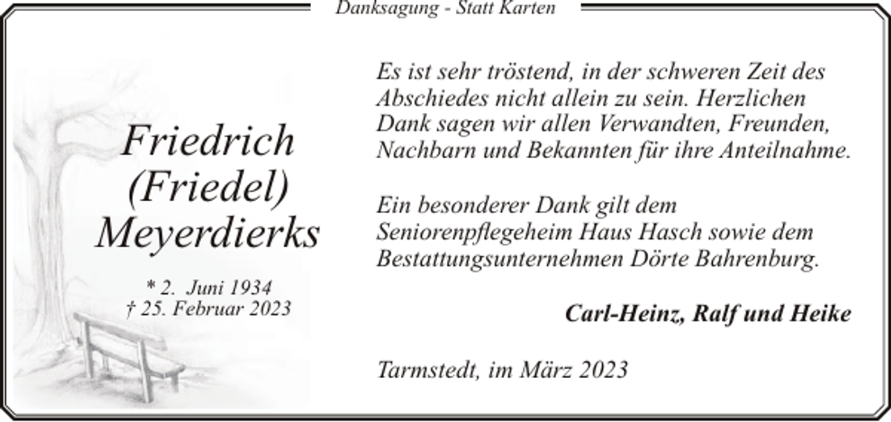 <p>Danksagung - Statt Karten</p><p>Friedrich<br />(Friedel)<br />Meyerdierks<br />* 2. Juni 1934<br />† 25. Februar 2023</p><p>Es ist sehr tröstend, in der schweren Zeit des<br />Abschiedes nicht allein zu sein. Herzlichen<br />Dank sagen wir allen Verwandten, Freunden,<br />Nachbarn und Bekannten für ihre Anteilnahme.<br />Ein besonderer Dank gilt dem<br />Seniorenpflegeheim Haus Hasch sowie dem<br />Bestattungsunternehmen Dörte Bahrenburg.<br />Carl-Heinz, Ralf und Heike<br />Tarmstedt, im März 2023</p>