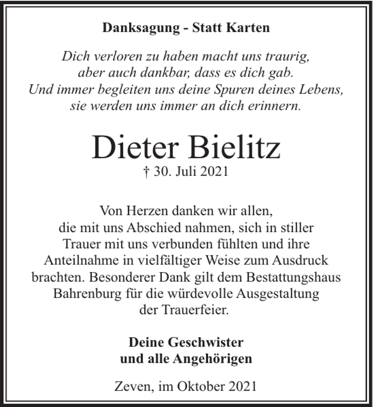 <p>Danksagung - Statt Karten<br />Dich verloren zu haben macht uns traurig,<br />aber auch dankbar, dass es dich gab.<br />Und immer begleiten uns deine Spuren deines Lebens,<br />sie werden uns immer an dich erinnern.</p><p>Dieter Bielitz<br />† 30. Juli 2021</p><p>Von Herzen danken wir allen,<br />die mit uns Abschied nahmen, sich in stiller<br />Trauer mit uns verbunden fühlten und ihre<br />Anteilnahme in vielfältiger Weise zum Ausdruck<br />brachten. Besonderer Dank gilt dem Bestattungshaus<br />Bahrenburg für die würdevolle Ausgestaltung<br />der Trauerfeier.<br />Deine Geschwister<br />und alle Angehörigen<br />Zeven, im Oktober 2021</p>