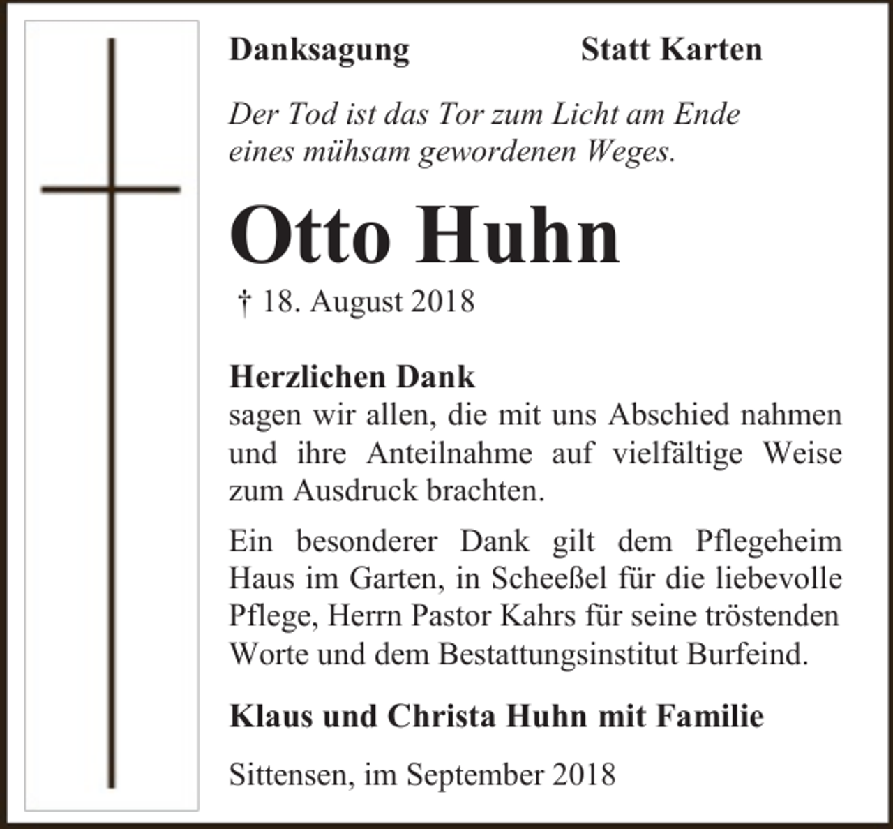 <p>Danksagung</p><p>Statt Karten</p><p>Der Tod ist das Tor zum Licht am Ende<br />eines mühsam gewordenen Weges.</p><p>Otto Huhn<br />† 18. August 2018</p><p>Herzlichen Dank<br />sagen wir allen, die mit uns Abschied nahmen<br />und ihre Anteilnahme auf vielfältige Weise<br />zum Ausdruck brachten.<br />Ein besonderer Dank gilt dem Pflegeheim<br />Haus im Garten, in Scheeßel für die liebevolle<br />Pflege, Herrn Pastor Kahrs für seine tröstenden<br />Worte und dem Bestattungsinstitut Burfeind.<br />Klaus und Christa Huhn mit Familie<br />Sittensen, im September 2018</p>