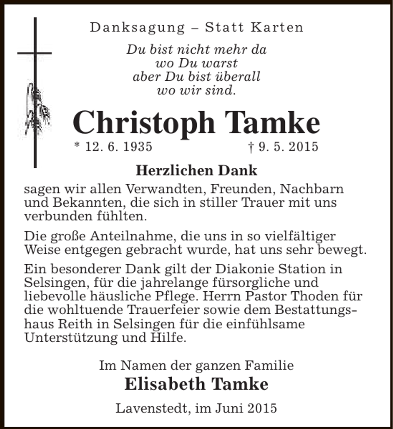 <p>D a n k s a g u n g – S t a t t K a rt e n<br />Du bist nicht mehr da<br />wo Du warst<br />aber Du bist überall<br />wo wir sind.</p><p>Christoph Tamke<br />* 12. 6. 1935</p><p>† 9. 5. 2015</p><p>Herzlichen Dank</p><p>sagen wir allen Verwandten, Freunden, Nachbarn<br />und Bekannten, die sich in stiller Trauer mit uns<br />verbunden fühlten.<br />Die große Anteilnahme, die uns in so vielfältiger<br />Weise entgegen gebracht wurde, hat uns sehr bewegt.<br />Ein besonderer Dank gilt der Diakonie Station in<br />Selsingen, für die jahrelange fürsorgliche und<br />liebevolle häusliche Pflege. Herrn Pastor Thoden für<br />die wohltuende Trauerfeier sowie dem Bestattungshaus Reith in Selsingen für die einfühlsame<br />Unterstützung und Hilfe.<br />Im Namen der ganzen Familie</p><p>Elisabeth Tamke</p><p>Lavenstedt, im Juni 2015</p>