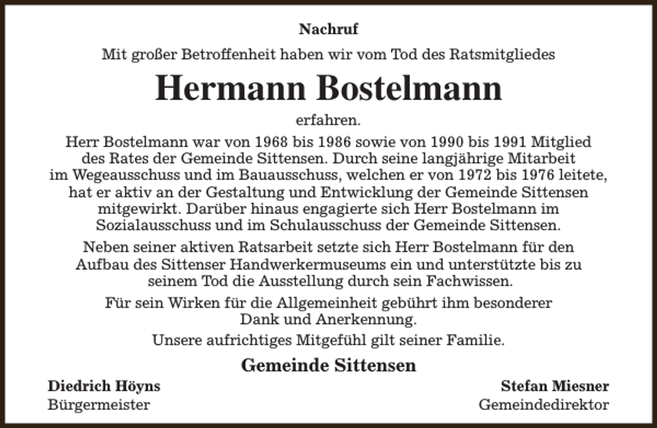 <p>Nachruf<br />Mit großer Betroffenheit haben wir vom Tod des Ratsmitgliedes</p><p>Hermann Bostelmann</p><p>erfahren.<br />Herr Bostelmann war von 1968 bis 1986 sowie von 1990 bis 1991 Mitglied<br />des Rates der Gemeinde Sittensen. Durch seine langjährige Mitarbeit<br />im Wegeausschuss und im Bauausschuss, welchen er von 1972 bis 1976 leitete,<br />hat er aktiv an der Gestaltung und Entwicklung der Gemeinde Sittensen<br />mitgewirkt. Darüber hinaus engagierte sich Herr Bostelmann im<br />Sozialausschuss und im Schulausschuss der Gemeinde Sittensen.<br />Neben seiner aktiven Ratsarbeit setzte sich Herr Bostelmann für den<br />Aufbau des Sittenser Handwerkermuseums ein und unterstützte bis zu<br />seinem Tod die Ausstellung durch sein Fachwissen.<br />Für sein Wirken für die Allgemeinheit gebührt ihm besonderer<br />Dank und Anerkennung.<br />Unsere aufrichtiges Mitgefühl gilt seiner Familie.<br />Diedrich Höyns<br />Bürgermeister</p><p>Gemeinde Sittensen</p><p>Stefan Miesner<br />Gemeindedirektor</p>