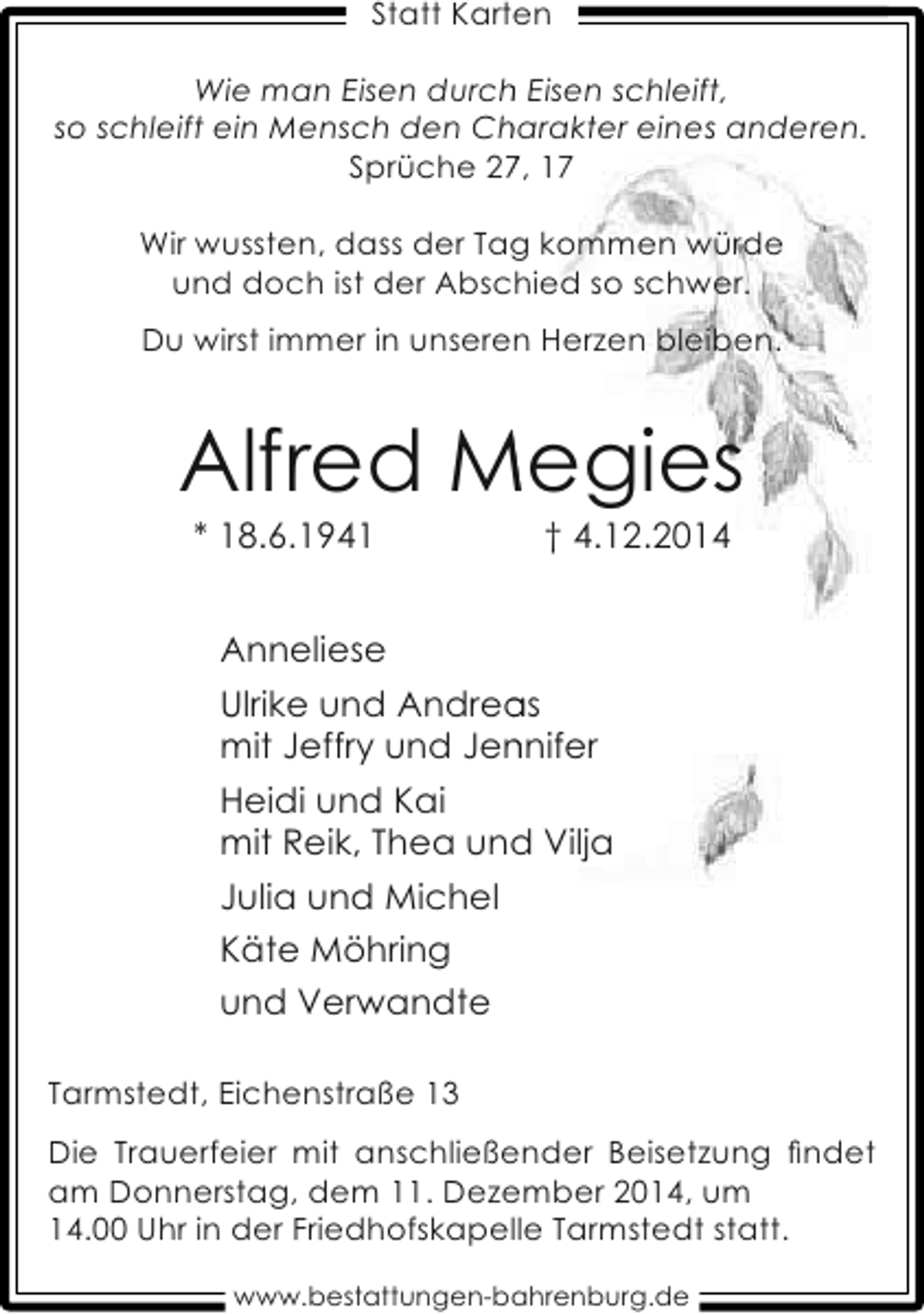 <p>Statt Karten<br />h<br />Wie man Eisen durch Eisen schleift,<br />so schleift ein Mensch den Charakter eines anderen.<br />h<br />Sprüche 27, 1<br />Wir wussten, dass der Tag kommen würde<br />und doch ist der Abschied so schwer.<br />c<br />Du wirst immer in unseren Herzen bleiben.</p><p>Alfred Megies<br />* 18.6.1941</p><p>† 4.12.2014</p><p>Anneliese<br />a<br />Ulrike und Andreas<br />mit Jeffry und Jennifer<br />n<br />Heidi und Kai<br />mit Reik, Thea und Vilja<br />Julia und Michel<br />Käte Möhring<br />und Verwandte<br />Tarmstedt, Eichenstraße 13<br />Die Trauerfeier mit anschließender Beisetzung ﬁndet<br />am Donnerstag, dem 11. Dezember 2014, um<br />14.00 Uhr in der Friedhofskapelle Tarmstedt statt.<br />www.bestattungen-bahrenburg.de</p>