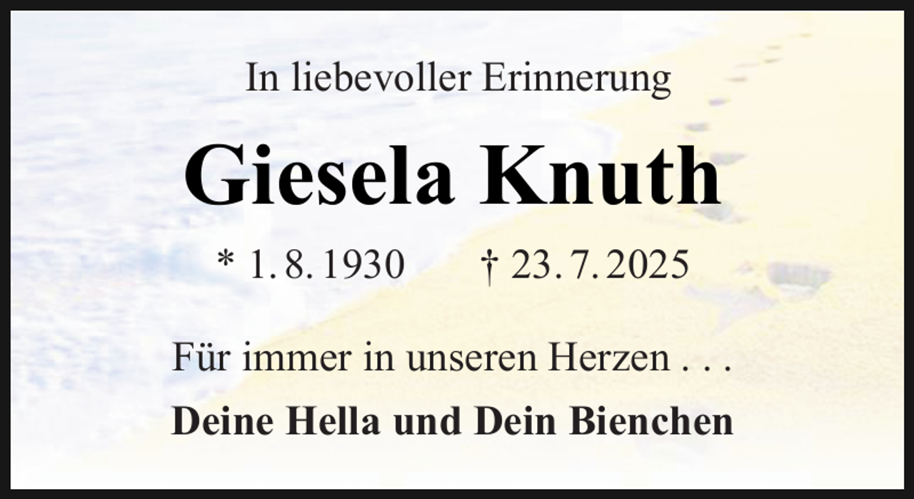<p>In liebevoller Erinnerung</p><p>Giesela Knuth<br />* 1. 8. 1930</p><p>† 23. 7. 2025</p><p>Für immer in unseren Herzen . . .<br />Deine Hella und Dein Bienchen</p>