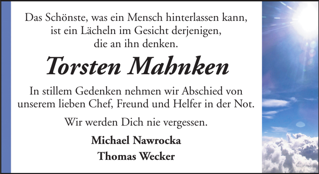 <p>Das Schönste, was ein Mensch hinterlassen kann,<br />ist ein Lächeln im Gesicht derjenigen,<br />die an ihn denken.</p><p>Torsten Mahnken<br />In stillem Gedenken nehmen wir Abschied von<br />unserem lieben Chef, Freund und Helfer in der Not.<br />Wir werden Dich nie vergessen.<br />Michael Nawrocka<br />Thomas Wecker</p>