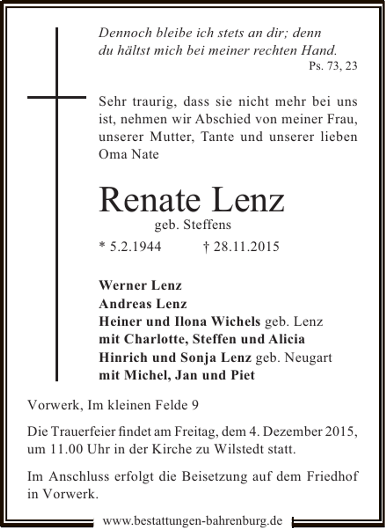 <p>Dennoch bleibe ich stets an dir; denn<br />du hältst mich bei meiner rechten Hand.</p><p>Ps. 73, 23</p><p>Sehr traurig, dass sie nicht mehr bei uns<br />ist, nehmen wir Abschied von meiner Frau,<br />unserer Mutter, Tante und unserer lieben<br />Oma Nate</p><p>Renate Lenz<br />geb. Steffens<br />* 5.2.1944<br />† 28.11.2015</p><p>Werner Lenz<br />Andreas Lenz<br />Heiner und Ilona Wichels geb. Lenz<br />mit Charlotte, Steffen und Alicia<br />Hinrich und Sonja Lenz geb. Neugart<br />mit Michel, Jan und Piet<br />Vorwerk, Im kleinen Felde 9<br />Die Trauerfeier ﬁndet am Freitag, dem 4. Dezember 2015,<br />um 11.00 Uhr in der Kirche zu Wilstedt statt.<br />Im Anschluss erfolgt die Beisetzung auf dem Friedhof<br />in Vorwerk.<br />www.bestattungen-bahrenburg.de</p>