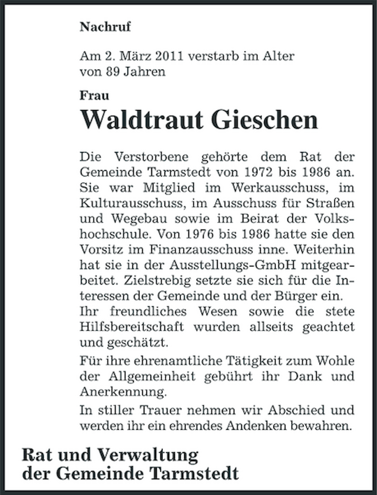 <p>Nachruf Am 2. März 2011 verstarb im Alter von 89 Jahren Frau</p><p>Waldtraut Gieschen<br />Die Verstorbene gehörte dem Rat der Gemeinde Tarmstedt von 1972 bis 1986 an. Sie war Mitglied im Werkausschuss, im Kulturausschuss, im Ausschuss für Straßen und Wegebau sowie im Beirat der Volkshochschule. Von 1976 bis 1986 hatte sie den Vorsitz im Finanzausschuss inne. Weiterhin hat sie in der Ausstellungs-GmbH mitgearbeitet. Zielstrebig setzte sie sich für die Interessen der Gemeinde und der Bürger ein. Ihr freundliches Wesen sowie die stete Hilfsbereitschaft wurden allseits geachtet und geschätzt. Für ihre ehrenamtliche Tätigkeit zum Wohle der Allgemeinheit gebührt ihr Dank und Anerkennung. In stiller Trauer nehmen wir Abschied und werden ihr ein ehrendes Andenken bewahren.</p><p>Rat und Verwaltung der Gemeinde Tarmstedt</p>