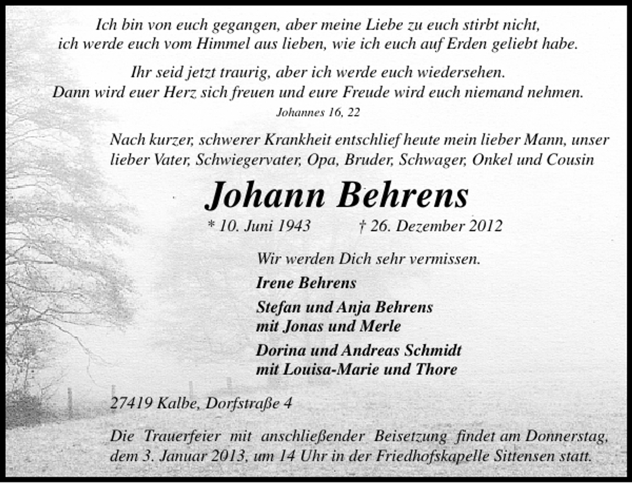 <p>Ich bin von euch gegangen, aber meine Liebe zu euch stirbt nicht,<br />ich werde euch vom Himmel aus lieben, wie ich euch auf Erden geliebt habe.<br />Ihr seid jetzt traurig, aber ich werde euch wiedersehen.<br />Dann wird euer Herz sich freuen und eure Freude wird euch niemand nehmen.<br />Johannes 16, 22</p><p>Nach kurzer, schwerer Krankheit entschlief heute mein lieber Mann, unser<br />lieber Vater, Schwiegervater, Opa, Bruder, Schwager, Onkel und Cousin</p><p>Johann Behrens</p><p>* 10. Juni 1943</p><p>† 26. Dezember 2012</p><p>Wir werden Dich sehr vermissen.<br />Irene Behrens<br />Stefan und Anja Behrens<br />mit Jonas und Merle<br />Dorina und Andreas Schmidt<br />mit Louisa-Marie und Thore<br />27419 Kalbe, Dorfstraße 4<br />Die Trauerfeier mit anschließender Beisetzung findet am Donnerstag,<br />dem 3. Januar 2013, um 14 Uhr in der Friedhofskapelle Sittensen statt.</p>