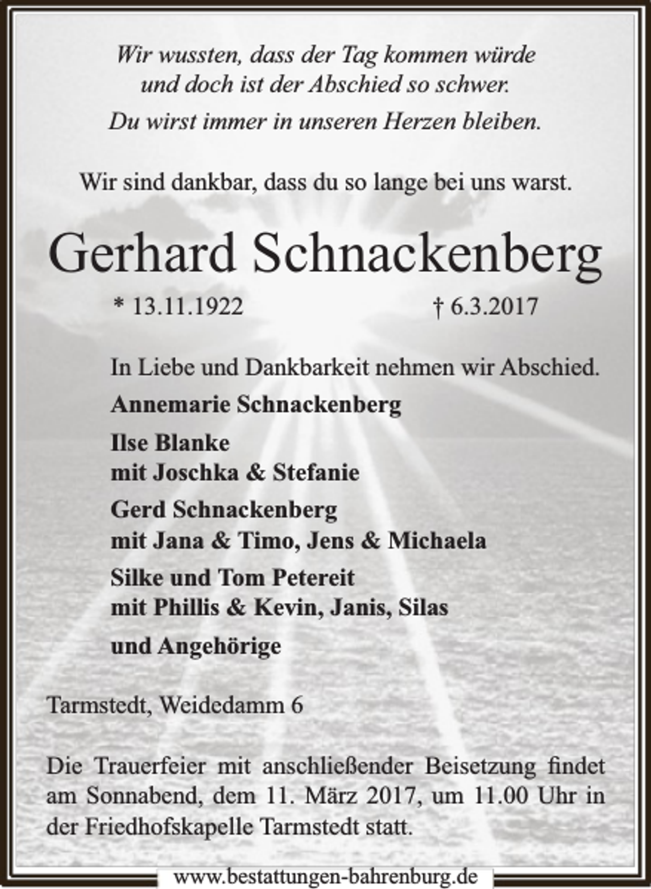 <p>Wir wussten, dass der Tag kommen würde<br />und doch ist der Abschied so schwer.<br />Du wirst immer in unseren Herzen bleiben.<br />Wir sind dankbar, dass du so lange bei uns warst.</p><p>Gerhard Schnackenberg<br />* 13.11.1922</p><p>† 6.3.2017</p><p>In Liebe und Dankbarkeit nehmen wir Abschied.<br />Annemarie Schnackenberg<br />Ilse Blanke<br />mit Joschka &amp; Stefanie<br />Gerd Schnackenberg<br />mit Jana &amp; Timo, Jens &amp; Michaela<br />Silke und Tom Petereit<br />mit Phillis &amp; Kevin, Janis, Silas<br />und Angehörige<br />Tarmstedt, Weidedamm 6<br />Die Trauerfeier mit anschließender Beisetzung ﬁndet<br />am Sonnabend, dem 11. März 2017, um 11.00 Uhr in<br />der Friedhofskapelle Tarmstedt statt.<br />www.bbestattungen-bbahhrenbburg.dde</p>