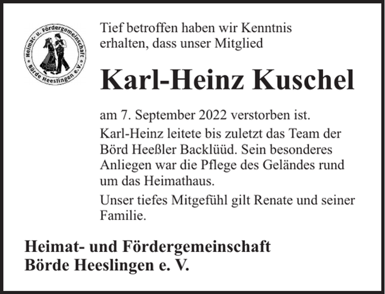 <p>Tief betroffen haben wir Kenntnis<br />erhalten, dass unser Mitglied</p><p>Karl-Heinz Kuschel<br />am 7. September 2022 verstorben ist.<br />Karl-Heinz leitete bis zuletzt das Team der<br />Börd Heeßler Backlüüd. Sein besonderes<br />Anliegen war die Pflege des Geländes rund<br />um das Heimathaus.<br />Unser tiefes Mitgefühl gilt Renate und seiner<br />Familie.</p><p>Heimat- und Fördergemeinschaft<br />Börde Heeslingen e. V.</p>