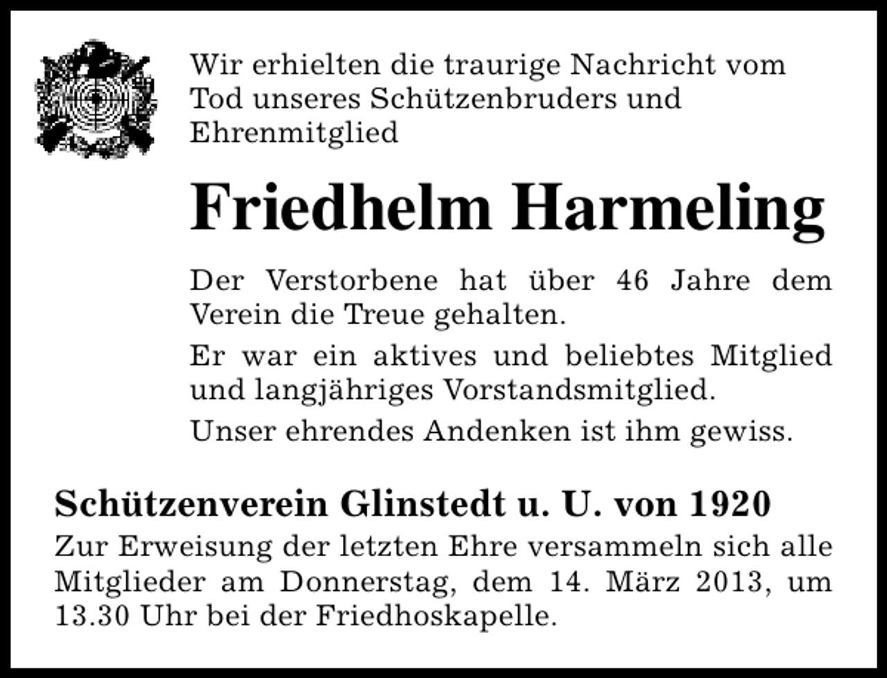<p>Wir erhielten die traurige Nachricht vom<br />Tod unseres Schützenbruders und<br />Ehrenmitglied</p><p>Friedhelm Harmeling<br />Der Verstorbene hat über 46 Jahre dem<br />Verein die Treue gehalten.<br />Er war ein aktives und beliebtes Mitglied<br />und langjähriges Vorstandsmitglied.<br />Unser ehrendes Andenken ist ihm gewiss.</p><p>Schützenverein Glinstedt u. U. von 1920</p><p>Zur Erweisung der letzten Ehre versammeln sich alle<br />Mitglieder am Donnerstag, dem 14. März 2013, um<br />13.30 Uhr bei der Friedhoskapelle.</p>