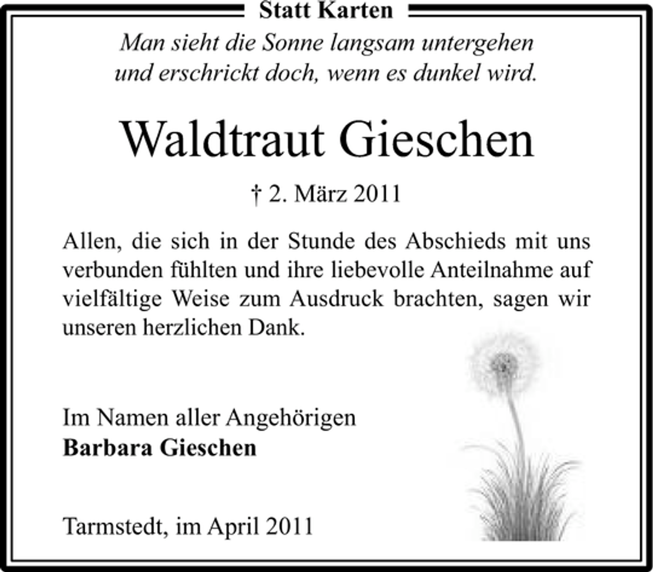 <p>Statt Karten Man sieht die Sonne langsam untergehen und erschrickt doch, wenn es dunkel wird.</p><p>Waldtraut Gieschen<br />† 2. März 2011<br />Allen, die sich in der Stunde des Abschieds mit uns verbunden fühlten und ihre liebevolle Anteilnahme auf vielfältige Weise zum Ausdruck brachten, sagen wir unseren herzlichen Dank.</p><p>Im Namen aller Angehörigen Barbara Gieschen Tarmstedt, im April 2011</p>