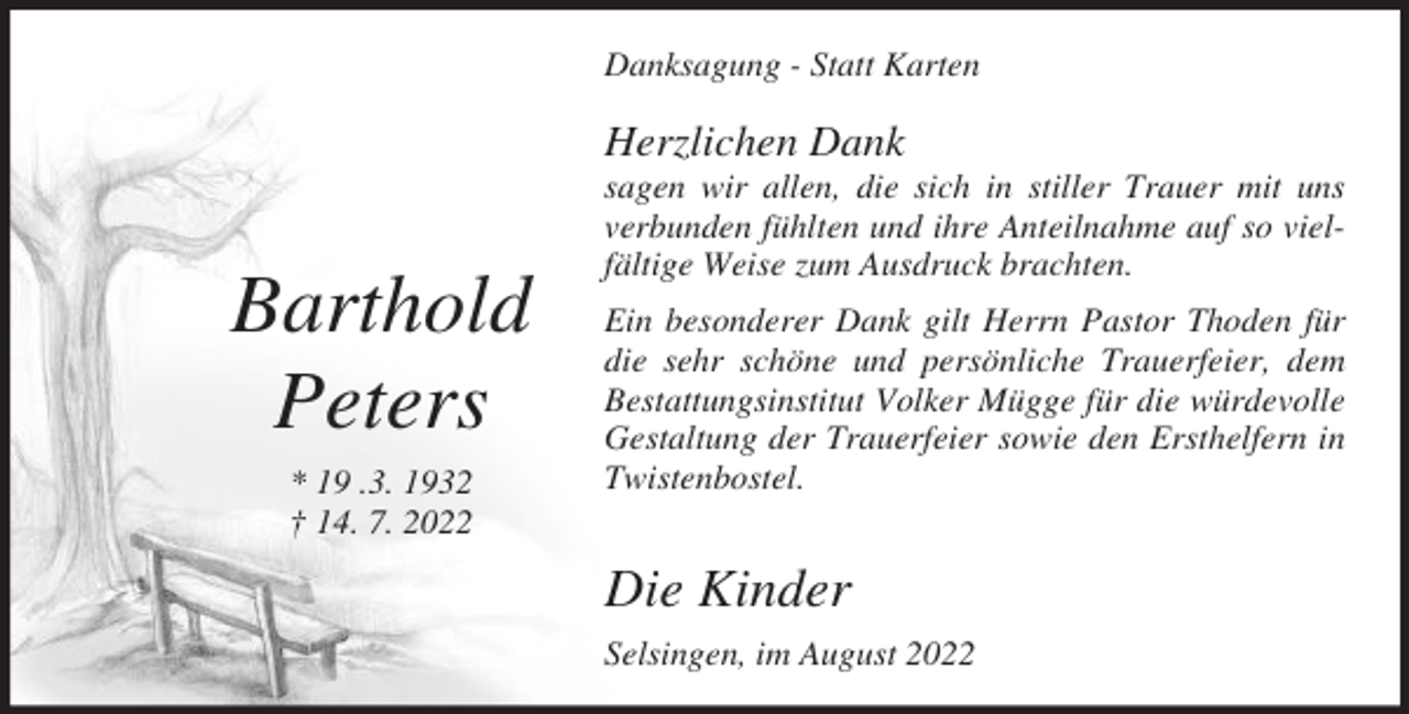 <p>Danksagung - Statt Karten</p><p>Herzlichen Dank</p><p>Barthold<br />Peters<br />* 19 .3. 1932<br />† 14. 7. 2022</p><p>sagen wir allen, die sich in stiller Trauer mit uns<br />verbunden fühlten und ihre Anteilnahme auf so vielfältige Weise zum Ausdruck brachten.<br />Ein besonderer Dank gilt Herrn Pastor Thoden für<br />die sehr schöne und persönliche Trauerfeier, dem<br />Bestattungsinstitut Volker Mügge für die würdevolle<br />Gestaltung der Trauerfeier sowie den Ersthelfern in<br />Twistenbostel.</p><p>Die Kinder<br />Selsingen, im August 2022</p>
