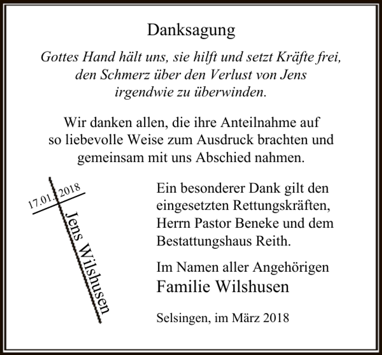 <p>Danksagung<br />Gottes Hand hält uns, sie hilft und setzt Kräfte frei,<br />den Schmerz über den Verlust von Jens<br />irgendwie zu überwinden.<br />Wir danken allen, die ihre Anteilnahme auf<br />so liebevolle Weise zum Ausdruck brachten und<br />gemeinsam mit uns Abschied nahmen.<br />8</p><p>0. 2</p><p>17.0</p><p>Jens<br />sen</p><p>shu<br />Wil</p><p>Ein besonderer Dank gilt den<br />eingesetzten Rettungskräften,<br />Herrn Pastor Beneke und dem<br />Bestattungshaus Reith.<br />Im Namen aller Angehörigen</p><p>Familie Wilshusen</p><p>Selsingen, im März 2018</p>