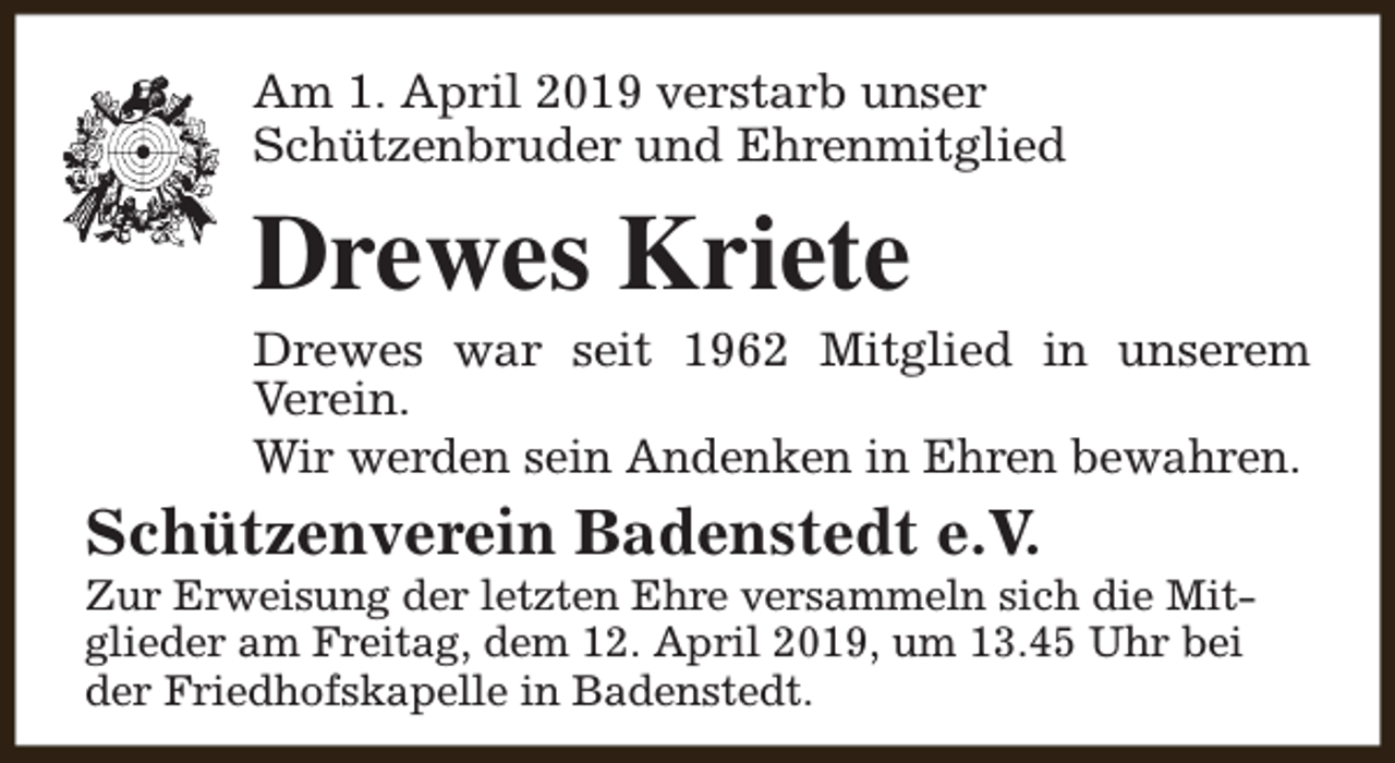 <p>Am 1. April 2019 verstarb unser<br />Schützenbruder und Ehrenmitglied</p><p>Drewes Kriete</p><p>Drewes war seit 1962 Mitglied in unserem<br />Verein.<br />Wir werden sein Andenken in Ehren bewahren.</p><p>Schützenverein Badenstedt e.V.</p><p>Zur Erweisung der letzten Ehre versammeln sich die Mitglieder am Freitag, dem 12. April 2019, um 13.45 Uhr bei<br />der Friedhofskapelle in Badenstedt.</p>