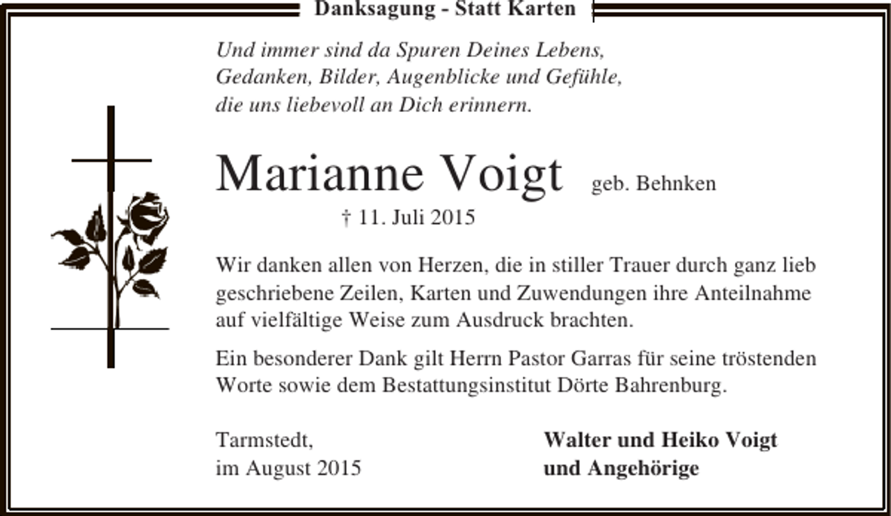 <p>Danksagung - Statt Karten<br />Und immer sind da Spuren Deines Lebens,<br />Gedanken, Bilder, Augenblicke und Gefühle,<br />die uns liebevoll an Dich erinnern.</p><p>Marianne Voigt</p><p>geb. Behnken</p><p>† 11. Juli 2015</p><p>Wir danken allen von Herzen, die in stiller Trauer durch ganz lieb<br />geschriebene Zeilen, Karten und Zuwendungen ihre Anteilnahme<br />auf vielfältige Weise zum Ausdruck brachten.<br />Ein besonderer Dank gilt Herrn Pastor Garras für seine tröstenden<br />Worte sowie dem Bestattungsinstitut Dörte Bahrenburg.<br />Tarmstedt,<br />im August 2015</p><p>Walter und Heiko Voigt<br />und Angehörige</p>