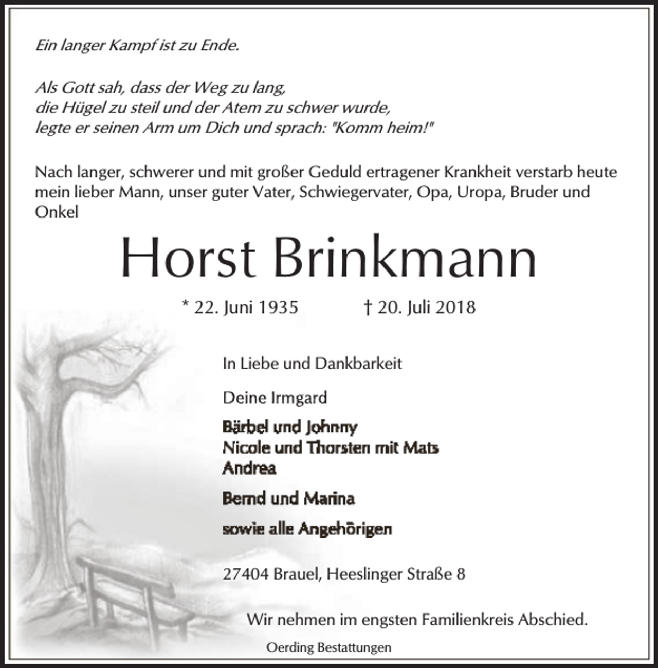 <p>Ein langer Kampf ist zu Ende.<br />Als Gott sah, dass der Weg zu lang,<br />die Hügel zu steil und der Atem zu schwer wurde,<br />legte er seinen Arm um Dich und sprach: "Komm heim!"<br />Nach langer, schwerer und mit großer Geduld ertragener Krankheit verstarb heute<br />mein lieber Mann, unser guter Vater, Schwiegervater, Opa, Uropa, Bruder und<br />Onkel</p><p>Horst Brinkmann<br />* 22. Juni 1935</p><p>† 20. Juli 2018</p><p>In Liebe und Dankbarkeit</p><p>27404 Brauel, Heeslinger Straße 8<br />Wir nehmen im engsten Familienkreis Abschied.<br />Oerding Bestattungen</p>