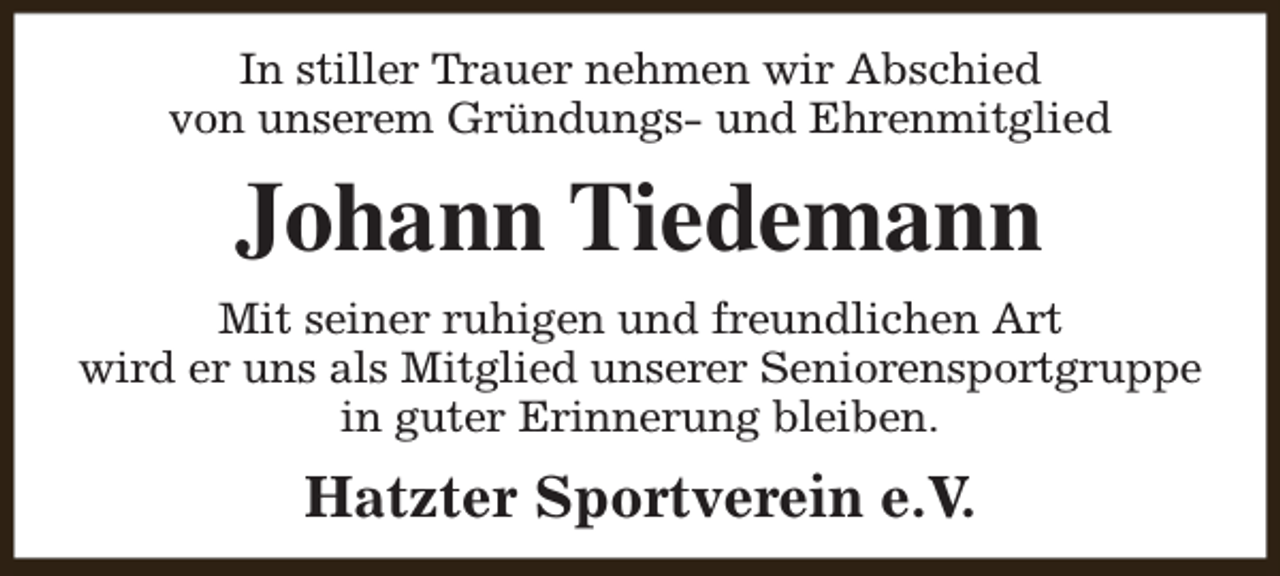 <p>In stiller Trauer nehmen wir Abschied<br />von unserem Gründungs- und Ehrenmitglied</p><p>Johann Tiedemann<br />Mit seiner ruhigen und freundlichen Art<br />wird er uns als Mitglied unserer Seniorensportgruppe<br />in guter Erinnerung bleiben.</p><p>Hatzter Sportverein e.V.</p>
