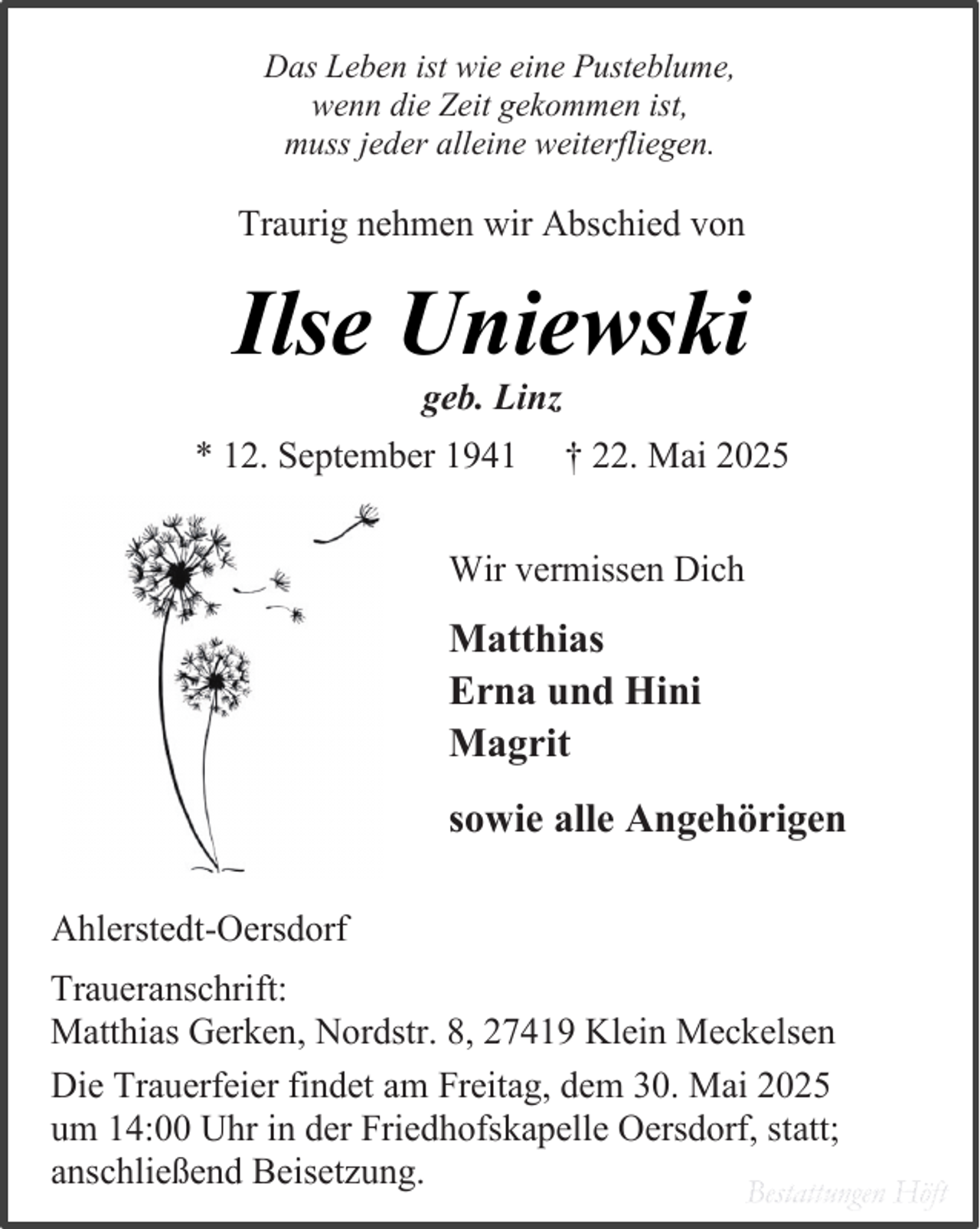 <p>Das Leben ist wie eine Pusteblume,<br />wenn die Zeit gekommen ist,<br />muss jeder alleine weiterfliegen.</p><p>Traurig nehmen wir Abschied von</p><p>Ilse Uniewski<br />geb. Linz</p><p>* 12. September 1941</p><p>† 22. Mai 2025</p><p>Wir vermissen Dich</p><p>Matthias<br />Erna und Hini<br />Magrit<br />sowie alle Angehörigen<br />Ahlerstedt-Oersdorf<br />Traueranschrift:<br />Matthias Gerken, Nordstr. 8, 27419 Klein Meckelsen<br />Die Trauerfeier findet am Freitag, dem 30. Mai 2025<br />um 14:00 Uhr in der Friedhofskapelle Oersdorf, statt;<br />anschließend Beisetzung.<br />Bestattungen Höft</p>